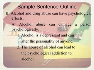 Sample Sentence Outline
II. Alcohol and drug abuse can have psychological
effects.
A. Alcohol abuse can damage a person
psychologically.
1. Alcohol is a depressant and can
alter the personality of anyone.
2. The abuse of alcohol can lead to
the psychological addiction to
alcohol.
 