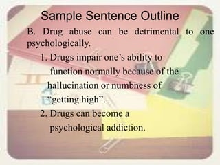 Sample Sentence Outline
B. Drug abuse can be detrimental to one
psychologically.
1. Drugs impair one’s ability to
function normally because of the
hallucination or numbness of
“getting high”.
2. Drugs can become a
psychological addiction.
 