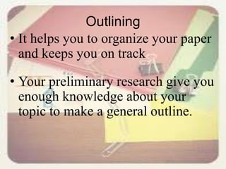 Outlining
• It helps you to organize your paper
and keeps you on track
• Your preliminary research give you
enough knowledge about your
topic to make a general outline.
 