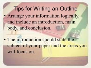 Tips for Writing an Outline
• Arrange your information logically,
and include an introduction, main
body, and conclusion.
• The introduction should state the
subject of your paper and the areas you
will focus on.
 