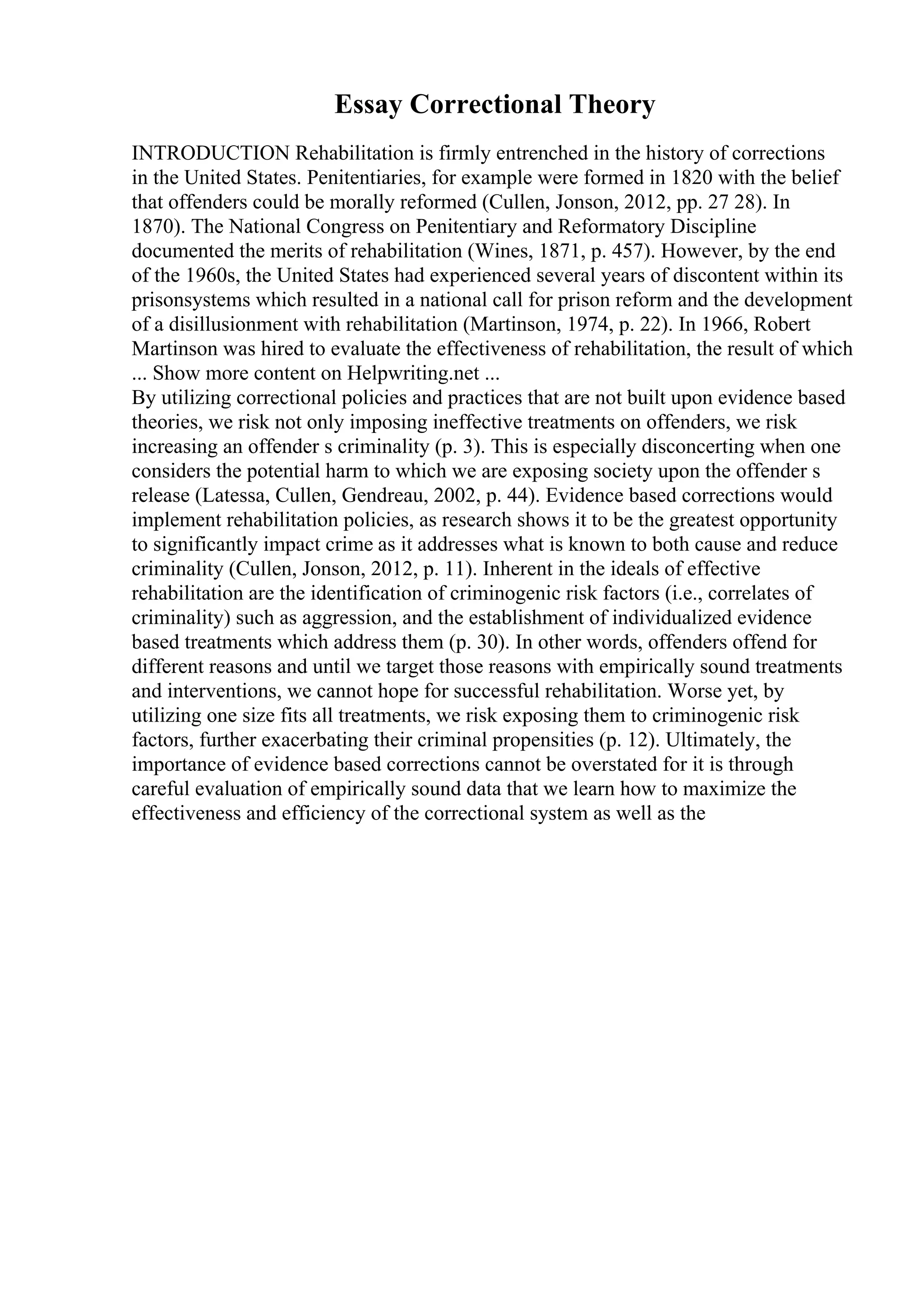 Essay Correctional Theory
INTRODUCTION Rehabilitation is firmly entrenched in the history of corrections
in the United States. Penitentiaries, for example were formed in 1820 with the belief
that offenders could be morally reformed (Cullen, Jonson, 2012, pp. 27 28). In
1870). The National Congress on Penitentiary and Reformatory Discipline
documented the merits of rehabilitation (Wines, 1871, p. 457). However, by the end
of the 1960s, the United States had experienced several years of discontent within its
prisonsystems which resulted in a national call for prison reform and the development
of a disillusionment with rehabilitation (Martinson, 1974, p. 22). In 1966, Robert
Martinson was hired to evaluate the effectiveness of rehabilitation, the result of which
... Show more content on Helpwriting.net ...
By utilizing correctional policies and practices that are not built upon evidence based
theories, we risk not only imposing ineffective treatments on offenders, we risk
increasing an offender s criminality (p. 3). This is especially disconcerting when one
considers the potential harm to which we are exposing society upon the offender s
release (Latessa, Cullen, Gendreau, 2002, p. 44). Evidence based corrections would
implement rehabilitation policies, as research shows it to be the greatest opportunity
to significantly impact crime as it addresses what is known to both cause and reduce
criminality (Cullen, Jonson, 2012, p. 11). Inherent in the ideals of effective
rehabilitation are the identification of criminogenic risk factors (i.e., correlates of
criminality) such as aggression, and the establishment of individualized evidence
based treatments which address them (p. 30). In other words, offenders offend for
different reasons and until we target those reasons with empirically sound treatments
and interventions, we cannot hope for successful rehabilitation. Worse yet, by
utilizing one size fits all treatments, we risk exposing them to criminogenic risk
factors, further exacerbating their criminal propensities (p. 12). Ultimately, the
importance of evidence based corrections cannot be overstated for it is through
careful evaluation of empirically sound data that we learn how to maximize the
effectiveness and efficiency of the correctional system as well as the
 