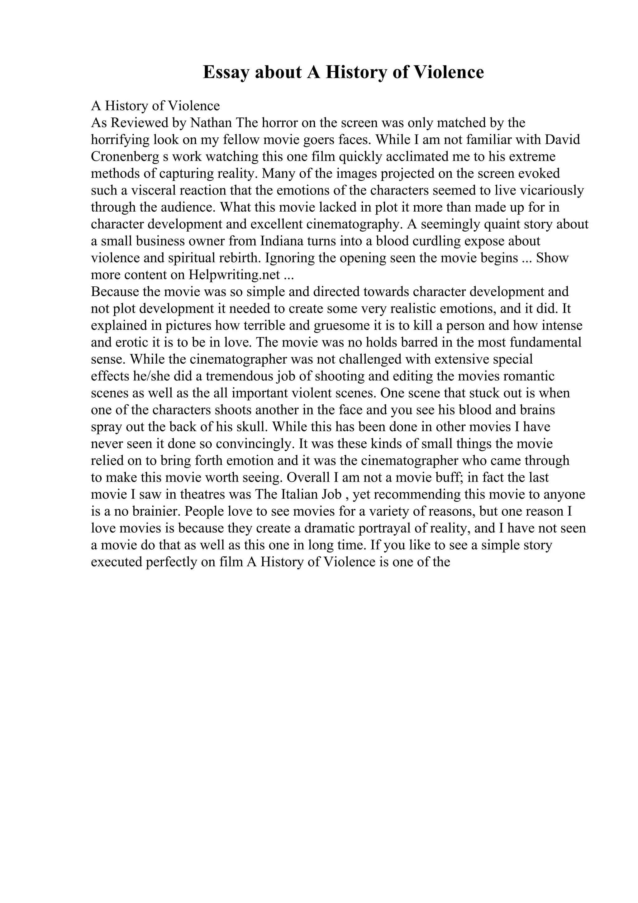 Essay about A History of Violence
A History of Violence
As Reviewed by Nathan The horror on the screen was only matched by the
horrifying look on my fellow movie goers faces. While I am not familiar with David
Cronenberg s work watching this one film quickly acclimated me to his extreme
methods of capturing reality. Many of the images projected on the screen evoked
such a visceral reaction that the emotions of the characters seemed to live vicariously
through the audience. What this movie lacked in plot it more than made up for in
character development and excellent cinematography. A seemingly quaint story about
a small business owner from Indiana turns into a blood curdling expose about
violence and spiritual rebirth. Ignoring the opening seen the movie begins ... Show
more content on Helpwriting.net ...
Because the movie was so simple and directed towards character development and
not plot development it needed to create some very realistic emotions, and it did. It
explained in pictures how terrible and gruesome it is to kill a person and how intense
and erotic it is to be in love. The movie was no holds barred in the most fundamental
sense. While the cinematographer was not challenged with extensive special
effects he/she did a tremendous job of shooting and editing the movies romantic
scenes as well as the all important violent scenes. One scene that stuck out is when
one of the characters shoots another in the face and you see his blood and brains
spray out the back of his skull. While this has been done in other movies I have
never seen it done so convincingly. It was these kinds of small things the movie
relied on to bring forth emotion and it was the cinematographer who came through
to make this movie worth seeing. Overall I am not a movie buff; in fact the last
movie I saw in theatres was The Italian Job , yet recommending this movie to anyone
is a no brainier. People love to see movies for a variety of reasons, but one reason I
love movies is because they create a dramatic portrayal of reality, and I have not seen
a movie do that as well as this one in long time. If you like to see a simple story
executed perfectly on film A History of Violence is one of the
 