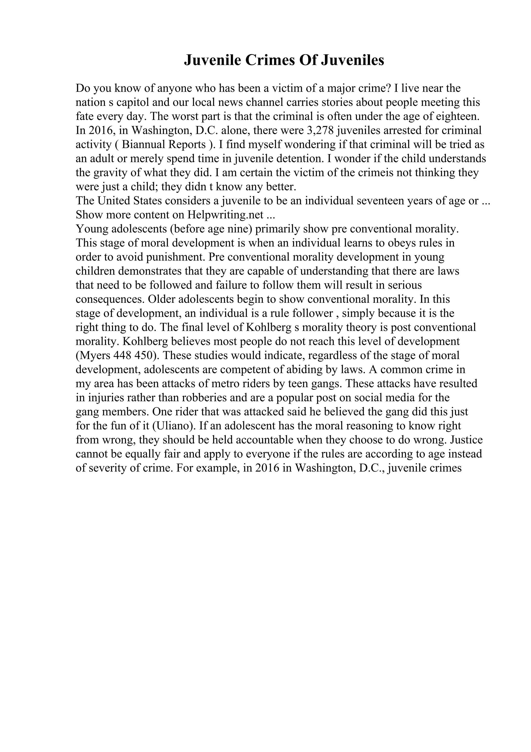 Juvenile Crimes Of Juveniles
Do you know of anyone who has been a victim of a major crime? I live near the
nation s capitol and our local news channel carries stories about people meeting this
fate every day. The worst part is that the criminal is often under the age of eighteen.
In 2016, in Washington, D.C. alone, there were 3,278 juveniles arrested for criminal
activity ( Biannual Reports ). I find myself wondering if that criminal will be tried as
an adult or merely spend time in juvenile detention. I wonder if the child understands
the gravity of what they did. I am certain the victim of the crimeis not thinking they
were just a child; they didn t know any better.
The United States considers a juvenile to be an individual seventeen years of age or ...
Show more content on Helpwriting.net ...
Young adolescents (before age nine) primarily show pre conventional morality.
This stage of moral development is when an individual learns to obeys rules in
order to avoid punishment. Pre conventional morality development in young
children demonstrates that they are capable of understanding that there are laws
that need to be followed and failure to follow them will result in serious
consequences. Older adolescents begin to show conventional morality. In this
stage of development, an individual is a rule follower , simply because it is the
right thing to do. The final level of Kohlberg s morality theory is post conventional
morality. Kohlberg believes most people do not reach this level of development
(Myers 448 450). These studies would indicate, regardless of the stage of moral
development, adolescents are competent of abiding by laws. A common crime in
my area has been attacks of metro riders by teen gangs. These attacks have resulted
in injuries rather than robberies and are a popular post on social media for the
gang members. One rider that was attacked said he believed the gang did this just
for the fun of it (Uliano). If an adolescent has the moral reasoning to know right
from wrong, they should be held accountable when they choose to do wrong. Justice
cannot be equally fair and apply to everyone if the rules are according to age instead
of severity of crime. For example, in 2016 in Washington, D.C., juvenile crimes
 