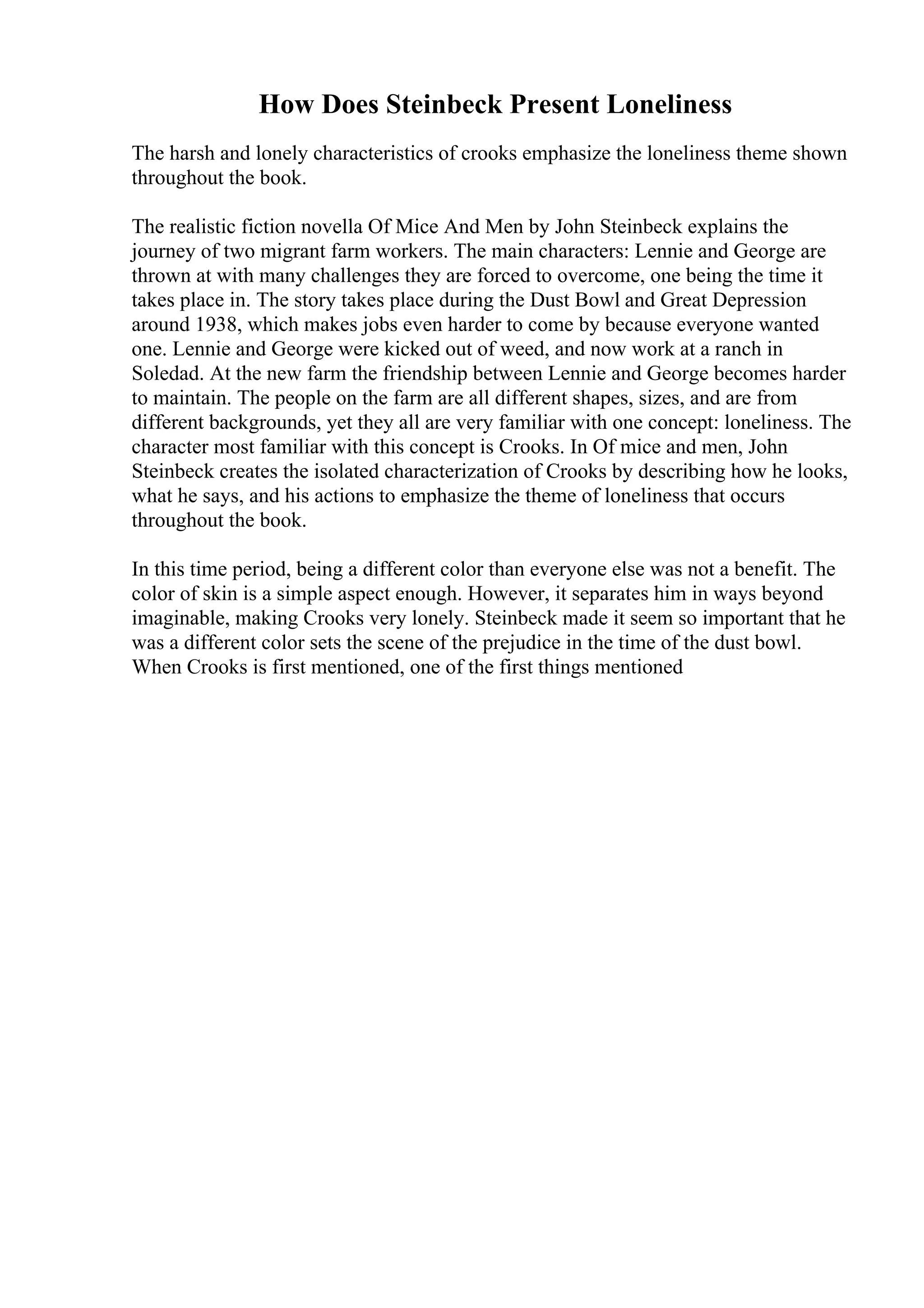 How Does Steinbeck Present Loneliness
The harsh and lonely characteristics of crooks emphasize the loneliness theme shown
throughout the book.
The realistic fiction novella Of Mice And Men by John Steinbeck explains the
journey of two migrant farm workers. The main characters: Lennie and George are
thrown at with many challenges they are forced to overcome, one being the time it
takes place in. The story takes place during the Dust Bowl and Great Depression
around 1938, which makes jobs even harder to come by because everyone wanted
one. Lennie and George were kicked out of weed, and now work at a ranch in
Soledad. At the new farm the friendship between Lennie and George becomes harder
to maintain. The people on the farm are all different shapes, sizes, and are from
different backgrounds, yet they all are very familiar with one concept: loneliness. The
character most familiar with this concept is Crooks. In Of mice and men, John
Steinbeck creates the isolated characterization of Crooks by describing how he looks,
what he says, and his actions to emphasize the theme of loneliness that occurs
throughout the book.
In this time period, being a different color than everyone else was not a benefit. The
color of skin is a simple aspect enough. However, it separates him in ways beyond
imaginable, making Crooks very lonely. Steinbeck made it seem so important that he
was a different color sets the scene of the prejudice in the time of the dust bowl.
When Crooks is first mentioned, one of the first things mentioned
 