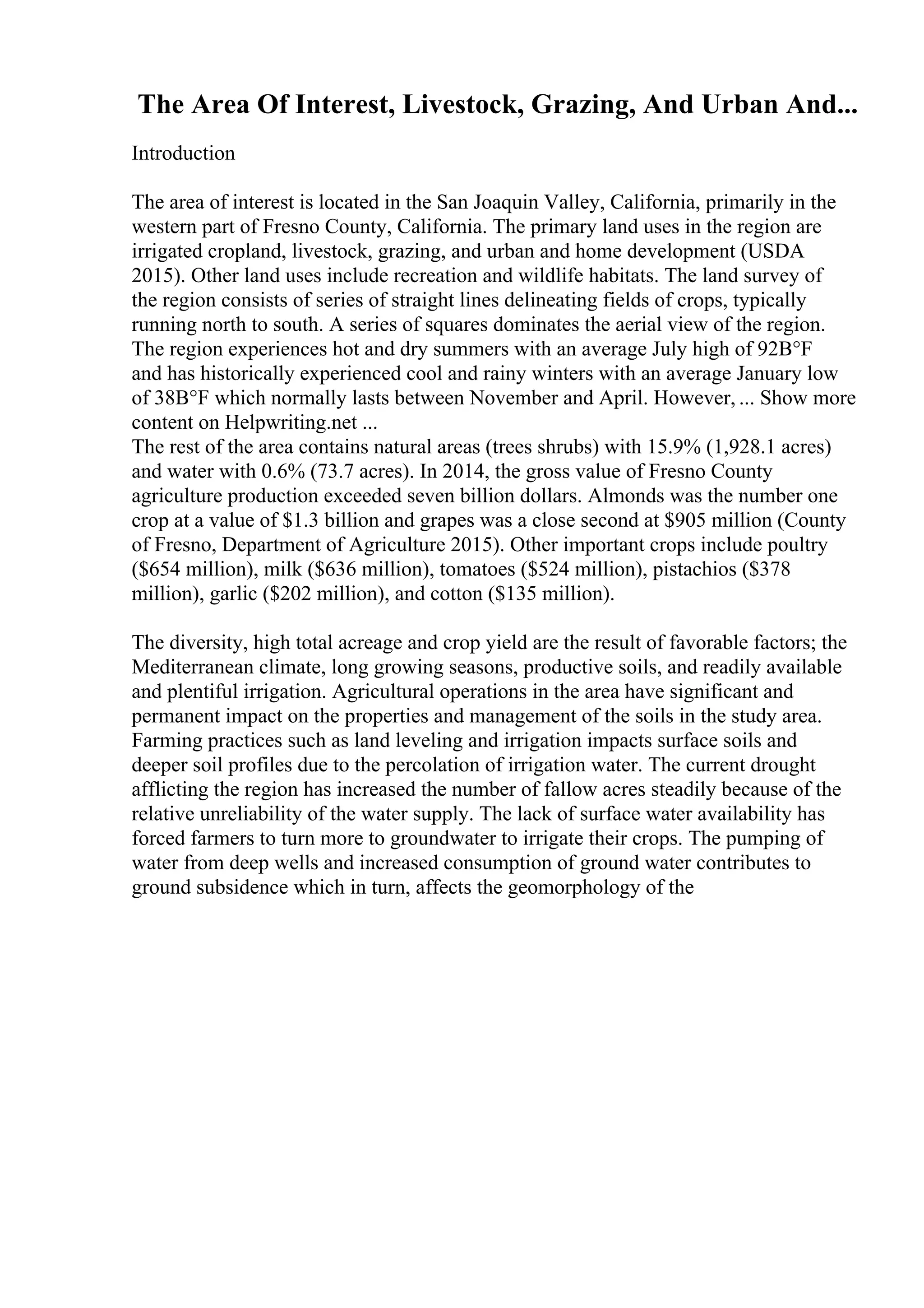 The Area Of Interest, Livestock, Grazing, And Urban And...
Introduction
The area of interest is located in the San Joaquin Valley, California, primarily in the
western part of Fresno County, California. The primary land uses in the region are
irrigated cropland, livestock, grazing, and urban and home development (USDA
2015). Other land uses include recreation and wildlife habitats. The land survey of
the region consists of series of straight lines delineating fields of crops, typically
running north to south. A series of squares dominates the aerial view of the region.
The region experiences hot and dry summers with an average July high of 92В°F
and has historically experienced cool and rainy winters with an average January low
of 38В°F which normally lasts between November and April. However, ... Show more
content on Helpwriting.net ...
The rest of the area contains natural areas (trees shrubs) with 15.9% (1,928.1 acres)
and water with 0.6% (73.7 acres). In 2014, the gross value of Fresno County
agriculture production exceeded seven billion dollars. Almonds was the number one
crop at a value of $1.3 billion and grapes was a close second at $905 million (County
of Fresno, Department of Agriculture 2015). Other important crops include poultry
($654 million), milk ($636 million), tomatoes ($524 million), pistachios ($378
million), garlic ($202 million), and cotton ($135 million).
The diversity, high total acreage and crop yield are the result of favorable factors; the
Mediterranean climate, long growing seasons, productive soils, and readily available
and plentiful irrigation. Agricultural operations in the area have significant and
permanent impact on the properties and management of the soils in the study area.
Farming practices such as land leveling and irrigation impacts surface soils and
deeper soil profiles due to the percolation of irrigation water. The current drought
afflicting the region has increased the number of fallow acres steadily because of the
relative unreliability of the water supply. The lack of surface water availability has
forced farmers to turn more to groundwater to irrigate their crops. The pumping of
water from deep wells and increased consumption of ground water contributes to
ground subsidence which in turn, affects the geomorphology of the
 