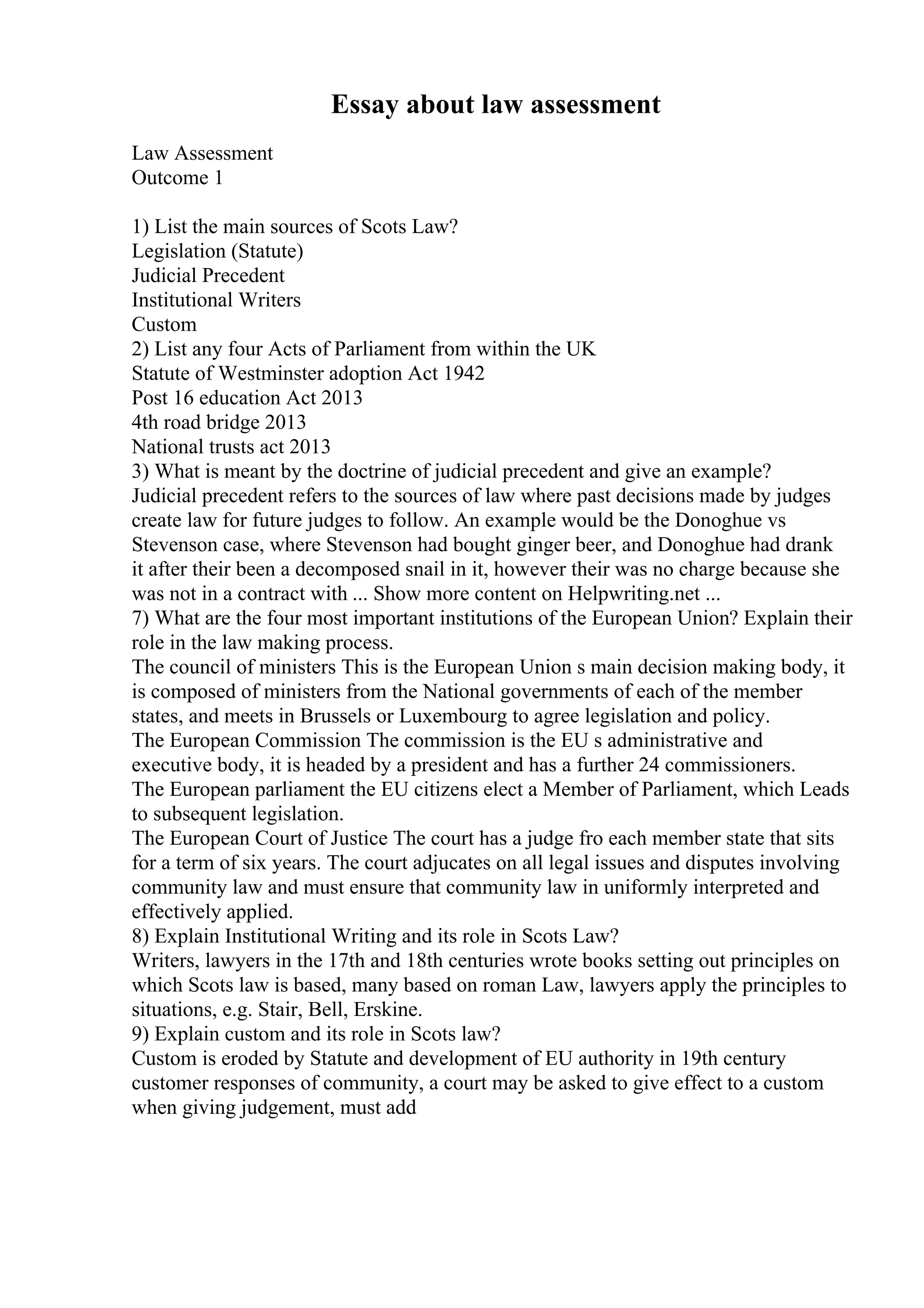 Essay about law assessment
Law Assessment
Outcome 1
1) List the main sources of Scots Law?
Legislation (Statute)
Judicial Precedent
Institutional Writers
Custom
2) List any four Acts of Parliament from within the UK
Statute of Westminster adoption Act 1942
Post 16 education Act 2013
4th road bridge 2013
National trusts act 2013
3) What is meant by the doctrine of judicial precedent and give an example?
Judicial precedent refers to the sources of law where past decisions made by judges
create law for future judges to follow. An example would be the Donoghue vs
Stevenson case, where Stevenson had bought ginger beer, and Donoghue had drank
it after their been a decomposed snail in it, however their was no charge because she
was not in a contract with ... Show more content on Helpwriting.net ...
7) What are the four most important institutions of the European Union? Explain their
role in the law making process.
The council of ministers This is the European Union s main decision making body, it
is composed of ministers from the National governments of each of the member
states, and meets in Brussels or Luxembourg to agree legislation and policy.
The European Commission The commission is the EU s administrative and
executive body, it is headed by a president and has a further 24 commissioners.
The European parliament the EU citizens elect a Member of Parliament, which Leads
to subsequent legislation.
The European Court of Justice The court has a judge fro each member state that sits
for a term of six years. The court adjucates on all legal issues and disputes involving
community law and must ensure that community law in uniformly interpreted and
effectively applied.
8) Explain Institutional Writing and its role in Scots Law?
Writers, lawyers in the 17th and 18th centuries wrote books setting out principles on
which Scots law is based, many based on roman Law, lawyers apply the principles to
situations, e.g. Stair, Bell, Erskine.
9) Explain custom and its role in Scots law?
Custom is eroded by Statute and development of EU authority in 19th century
customer responses of community, a court may be asked to give effect to a custom
when giving judgement, must add
 