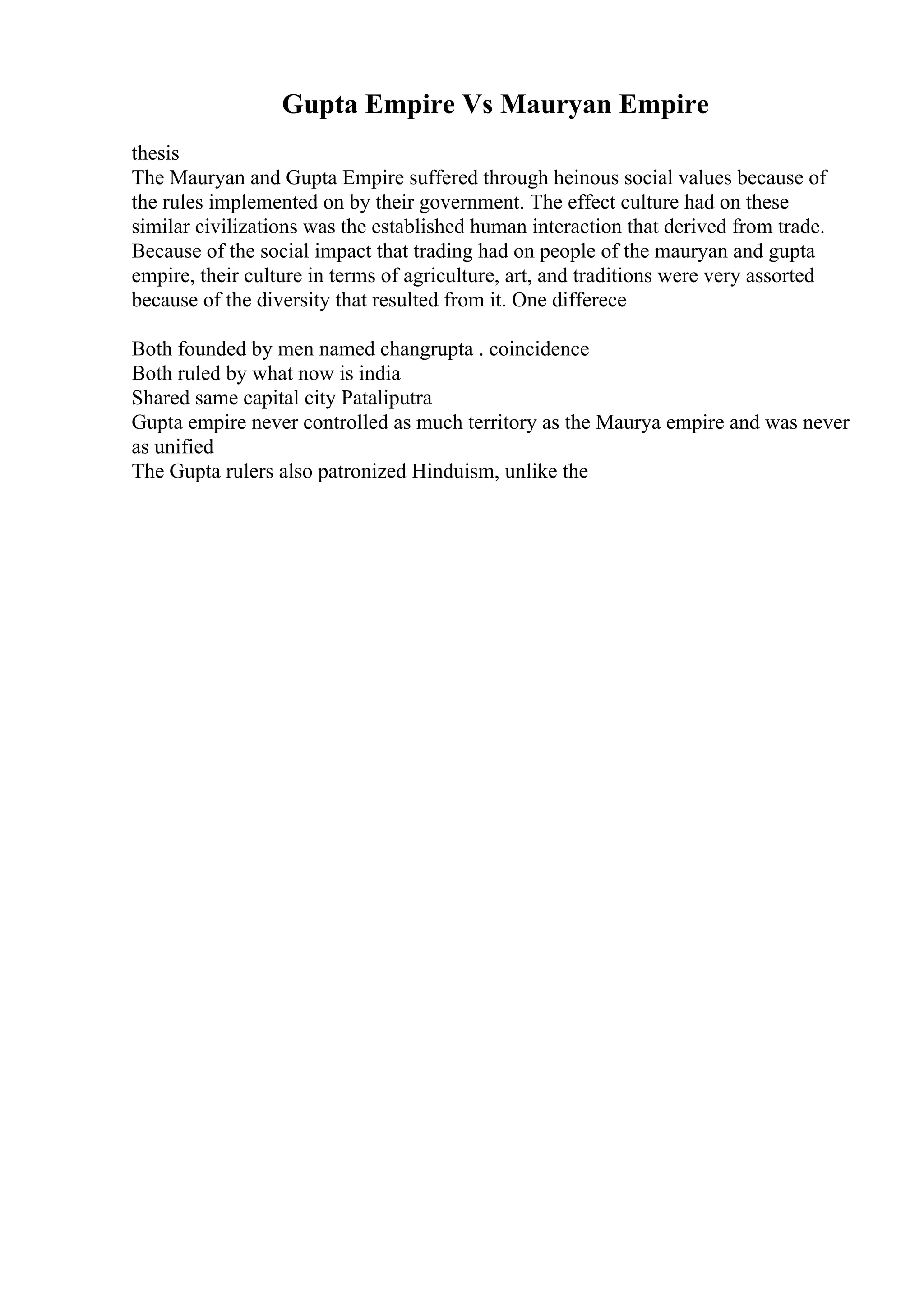 Gupta Empire Vs Mauryan Empire
thesis
The Mauryan and Gupta Empire suffered through heinous social values because of
the rules implemented on by their government. The effect culture had on these
similar civilizations was the established human interaction that derived from trade.
Because of the social impact that trading had on people of the mauryan and gupta
empire, their culture in terms of agriculture, art, and traditions were very assorted
because of the diversity that resulted from it. One differece
Both founded by men named changrupta . coincidence
Both ruled by what now is india
Shared same capital city Pataliputra
Gupta empire never controlled as much territory as the Maurya empire and was never
as unified
The Gupta rulers also patronized Hinduism, unlike the
 