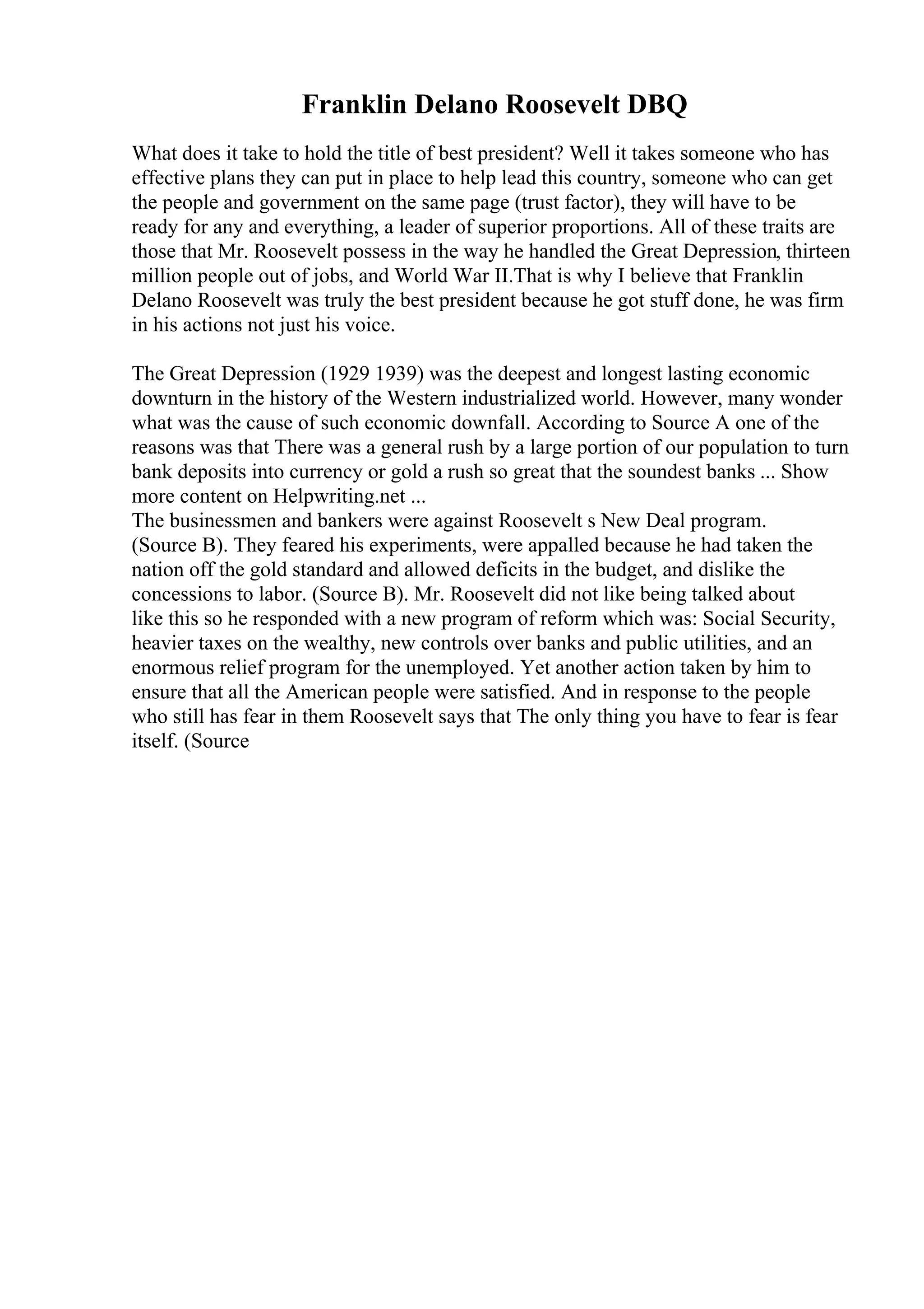Franklin Delano Roosevelt DBQ
What does it take to hold the title of best president? Well it takes someone who has
effective plans they can put in place to help lead this country, someone who can get
the people and government on the same page (trust factor), they will have to be
ready for any and everything, a leader of superior proportions. All of these traits are
those that Mr. Roosevelt possess in the way he handled the Great Depression, thirteen
million people out of jobs, and World War II.That is why I believe that Franklin
Delano Roosevelt was truly the best president because he got stuff done, he was firm
in his actions not just his voice.
The Great Depression (1929 1939) was the deepest and longest lasting economic
downturn in the history of the Western industrialized world. However, many wonder
what was the cause of such economic downfall. According to Source A one of the
reasons was that There was a general rush by a large portion of our population to turn
bank deposits into currency or gold a rush so great that the soundest banks ... Show
more content on Helpwriting.net ...
The businessmen and bankers were against Roosevelt s New Deal program.
(Source B). They feared his experiments, were appalled because he had taken the
nation off the gold standard and allowed deficits in the budget, and dislike the
concessions to labor. (Source B). Mr. Roosevelt did not like being talked about
like this so he responded with a new program of reform which was: Social Security,
heavier taxes on the wealthy, new controls over banks and public utilities, and an
enormous relief program for the unemployed. Yet another action taken by him to
ensure that all the American people were satisfied. And in response to the people
who still has fear in them Roosevelt says that The only thing you have to fear is fear
itself. (Source
 