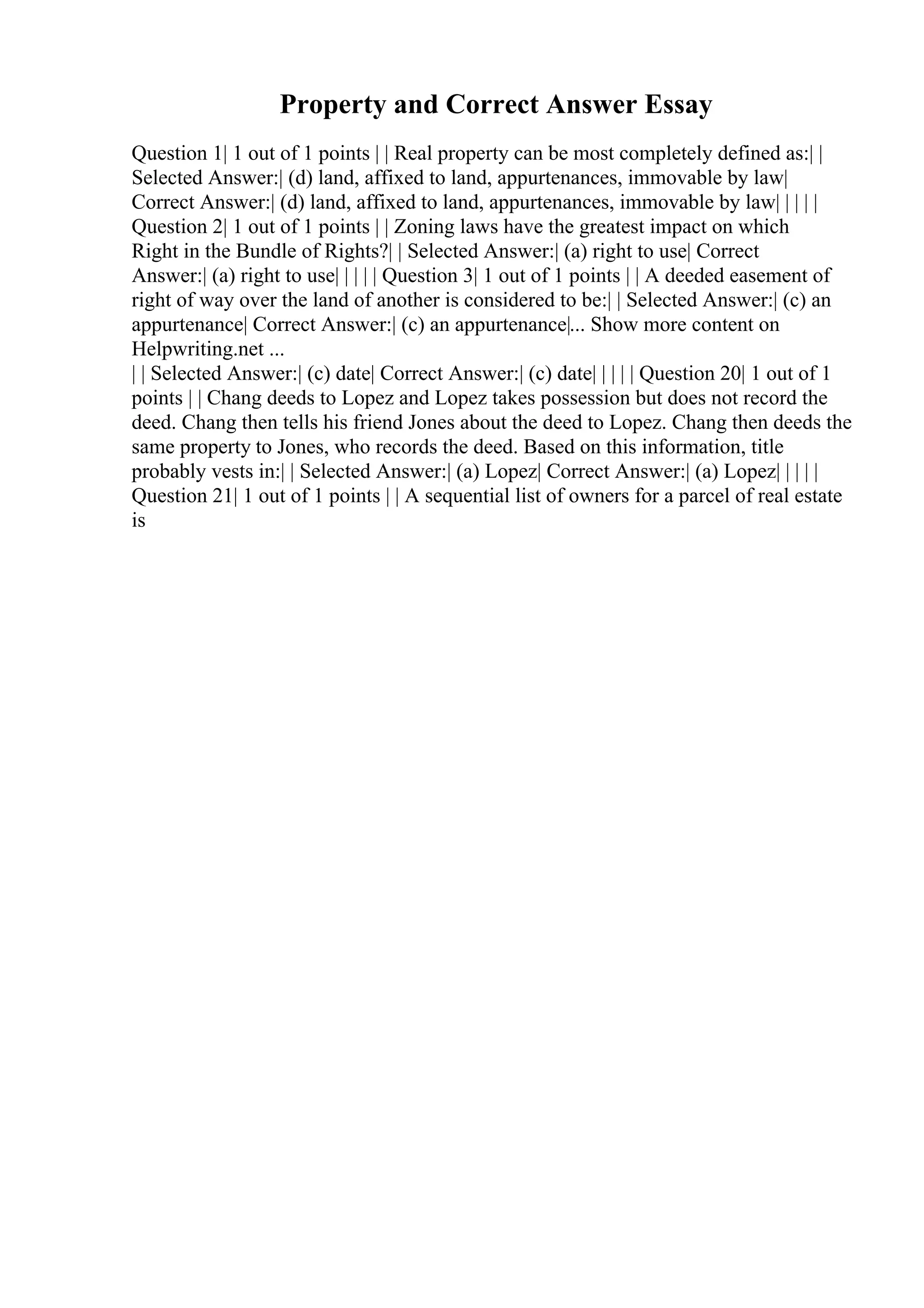 Property and Correct Answer Essay
Question 1| 1 out of 1 points | | Real property can be most completely defined as:| |
Selected Answer:| (d) land, affixed to land, appurtenances, immovable by law|
Correct Answer:| (d) land, affixed to land, appurtenances, immovable by law| | | | |
Question 2| 1 out of 1 points | | Zoning laws have the greatest impact on which
Right in the Bundle of Rights?| | Selected Answer:| (a) right to use| Correct
Answer:| (a) right to use| | | | | Question 3| 1 out of 1 points | | A deeded easement of
right of way over the land of another is considered to be:| | Selected Answer:| (c) an
appurtenance| Correct Answer:| (c) an appurtenance|... Show more content on
Helpwriting.net ...
| | Selected Answer:| (c) date| Correct Answer:| (c) date| | | | | Question 20| 1 out of 1
points | | Chang deeds to Lopez and Lopez takes possession but does not record the
deed. Chang then tells his friend Jones about the deed to Lopez. Chang then deeds the
same property to Jones, who records the deed. Based on this information, title
probably vests in:| | Selected Answer:| (a) Lopez| Correct Answer:| (a) Lopez| | | | |
Question 21| 1 out of 1 points | | A sequential list of owners for a parcel of real estate
is
 