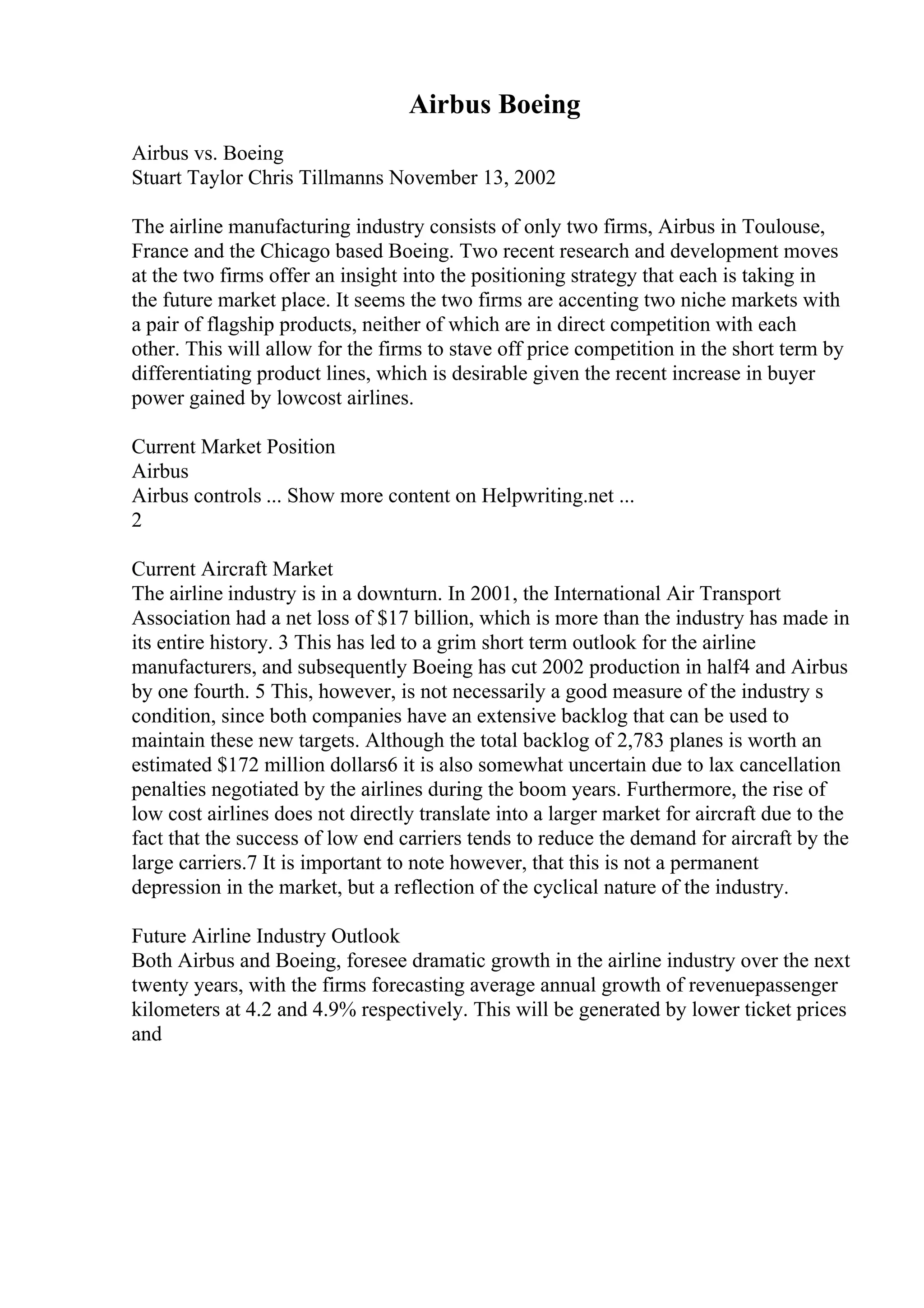 Airbus Boeing
Airbus vs. Boeing
Stuart Taylor Chris Tillmanns November 13, 2002
The airline manufacturing industry consists of only two firms, Airbus in Toulouse,
France and the Chicago based Boeing. Two recent research and development moves
at the two firms offer an insight into the positioning strategy that each is taking in
the future market place. It seems the two firms are accenting two niche markets with
a pair of flagship products, neither of which are in direct competition with each
other. This will allow for the firms to stave off price competition in the short term by
differentiating product lines, which is desirable given the recent increase in buyer
power gained by lowcost airlines.
Current Market Position
Airbus
Airbus controls ... Show more content on Helpwriting.net ...
2
Current Aircraft Market
The airline industry is in a downturn. In 2001, the International Air Transport
Association had a net loss of $17 billion, which is more than the industry has made in
its entire history. 3 This has led to a grim short term outlook for the airline
manufacturers, and subsequently Boeing has cut 2002 production in half4 and Airbus
by one fourth. 5 This, however, is not necessarily a good measure of the industry s
condition, since both companies have an extensive backlog that can be used to
maintain these new targets. Although the total backlog of 2,783 planes is worth an
estimated $172 million dollars6 it is also somewhat uncertain due to lax cancellation
penalties negotiated by the airlines during the boom years. Furthermore, the rise of
low cost airlines does not directly translate into a larger market for aircraft due to the
fact that the success of low end carriers tends to reduce the demand for aircraft by the
large carriers.7 It is important to note however, that this is not a permanent
depression in the market, but a reflection of the cyclical nature of the industry.
Future Airline Industry Outlook
Both Airbus and Boeing, foresee dramatic growth in the airline industry over the next
twenty years, with the firms forecasting average annual growth of revenuepassenger
kilometers at 4.2 and 4.9% respectively. This will be generated by lower ticket prices
and
 