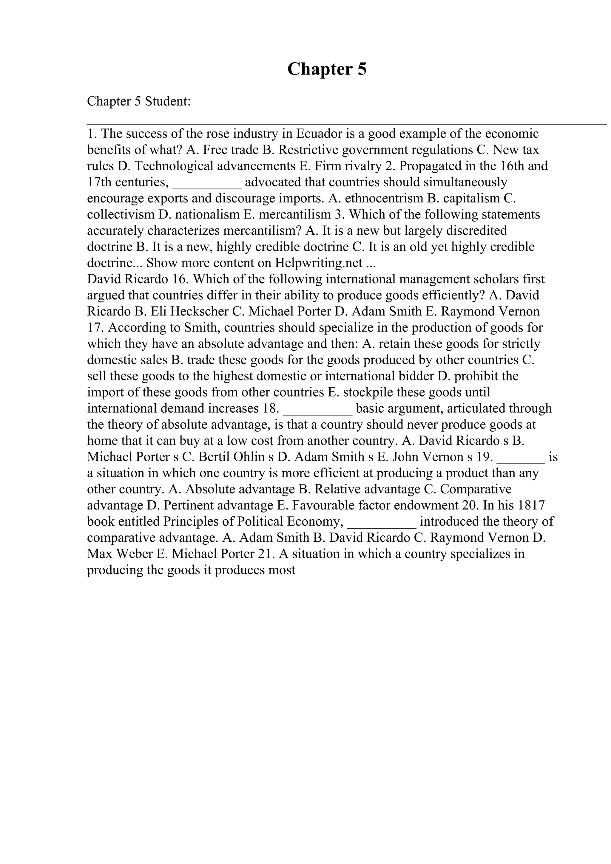 Chapter 5
Chapter 5 Student:
___________________________________________________________________________
1. The success of the rose industry in Ecuador is a good example of the economic
benefits of what? A. Free trade B. Restrictive government regulations C. New tax
rules D. Technological advancements E. Firm rivalry 2. Propagated in the 16th and
17th centuries, __________ advocated that countries should simultaneously
encourage exports and discourage imports. A. ethnocentrism B. capitalism C.
collectivism D. nationalism E. mercantilism 3. Which of the following statements
accurately characterizes mercantilism? A. It is a new but largely discredited
doctrine B. It is a new, highly credible doctrine C. It is an old yet highly credible
doctrine... Show more content on Helpwriting.net ...
David Ricardo 16. Which of the following international management scholars first
argued that countries differ in their ability to produce goods efficiently? A. David
Ricardo B. Eli Heckscher C. Michael Porter D. Adam Smith E. Raymond Vernon
17. According to Smith, countries should specialize in the production of goods for
which they have an absolute advantage and then: A. retain these goods for strictly
domestic sales B. trade these goods for the goods produced by other countries C.
sell these goods to the highest domestic or international bidder D. prohibit the
import of these goods from other countries E. stockpile these goods until
international demand increases 18. __________ basic argument, articulated through
the theory of absolute advantage, is that a country should never produce goods at
home that it can buy at a low cost from another country. A. David Ricardo s B.
Michael Porter s C. Bertil Ohlin s D. Adam Smith s E. John Vernon s 19. _______ is
a situation in which one country is more efficient at producing a product than any
other country. A. Absolute advantage B. Relative advantage C. Comparative
advantage D. Pertinent advantage E. Favourable factor endowment 20. In his 1817
book entitled Principles of Political Economy, __________ introduced the theory of
comparative advantage. A. Adam Smith B. David Ricardo C. Raymond Vernon D.
Max Weber E. Michael Porter 21. A situation in which a country specializes in
producing the goods it produces most
 