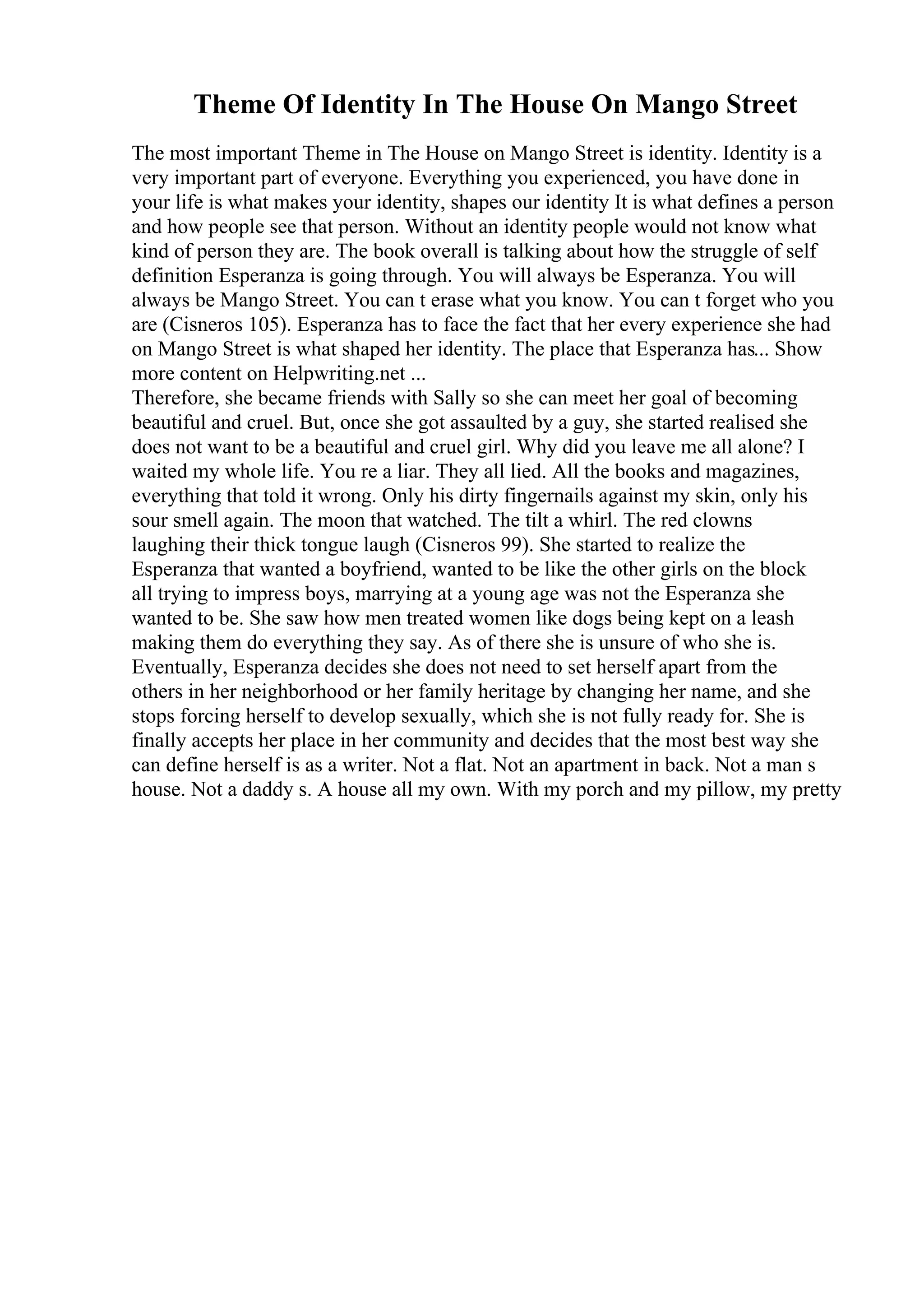 Theme Of Identity In The House On Mango Street
The most important Theme in The House on Mango Street is identity. Identity is a
very important part of everyone. Everything you experienced, you have done in
your life is what makes your identity, shapes our identity It is what defines a person
and how people see that person. Without an identity people would not know what
kind of person they are. The book overall is talking about how the struggle of self
definition Esperanza is going through. You will always be Esperanza. You will
always be Mango Street. You can t erase what you know. You can t forget who you
are (Cisneros 105). Esperanza has to face the fact that her every experience she had
on Mango Street is what shaped her identity. The place that Esperanza has... Show
more content on Helpwriting.net ...
Therefore, she became friends with Sally so she can meet her goal of becoming
beautiful and cruel. But, once she got assaulted by a guy, she started realised she
does not want to be a beautiful and cruel girl. Why did you leave me all alone? I
waited my whole life. You re a liar. They all lied. All the books and magazines,
everything that told it wrong. Only his dirty fingernails against my skin, only his
sour smell again. The moon that watched. The tilt a whirl. The red clowns
laughing their thick tongue laugh (Cisneros 99). She started to realize the
Esperanza that wanted a boyfriend, wanted to be like the other girls on the block
all trying to impress boys, marrying at a young age was not the Esperanza she
wanted to be. She saw how men treated women like dogs being kept on a leash
making them do everything they say. As of there she is unsure of who she is.
Eventually, Esperanza decides she does not need to set herself apart from the
others in her neighborhood or her family heritage by changing her name, and she
stops forcing herself to develop sexually, which she is not fully ready for. She is
finally accepts her place in her community and decides that the most best way she
can define herself is as a writer. Not a flat. Not an apartment in back. Not a man s
house. Not a daddy s. A house all my own. With my porch and my pillow, my pretty
 