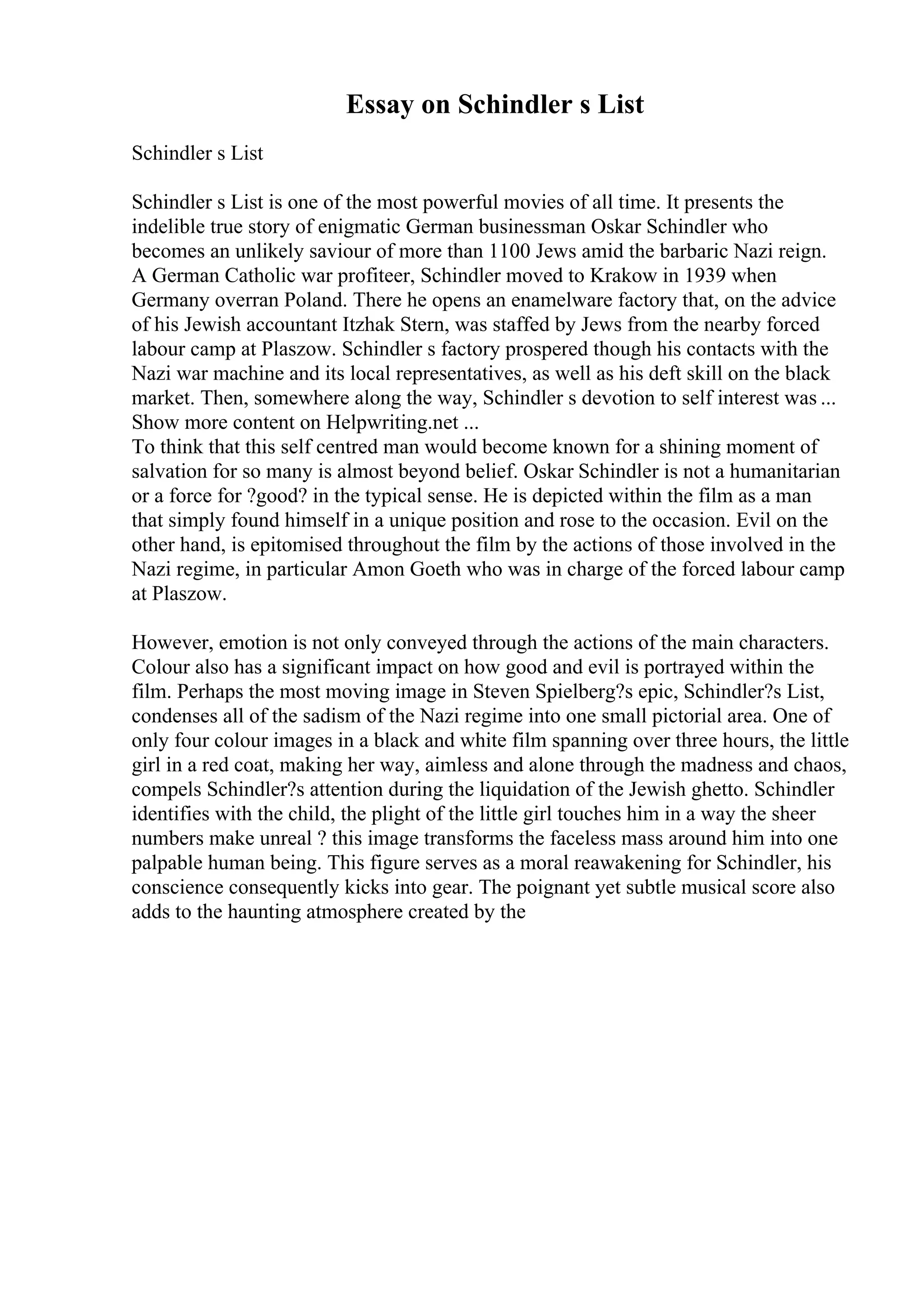 Essay on Schindler s List
Schindler s List
Schindler s List is one of the most powerful movies of all time. It presents the
indelible true story of enigmatic German businessman Oskar Schindler who
becomes an unlikely saviour of more than 1100 Jews amid the barbaric Nazi reign.
A German Catholic war profiteer, Schindler moved to Krakow in 1939 when
Germany overran Poland. There he opens an enamelware factory that, on the advice
of his Jewish accountant Itzhak Stern, was staffed by Jews from the nearby forced
labour camp at Plaszow. Schindler s factory prospered though his contacts with the
Nazi war machine and its local representatives, as well as his deft skill on the black
market. Then, somewhere along the way, Schindler s devotion to self interest was ...
Show more content on Helpwriting.net ...
To think that this self centred man would become known for a shining moment of
salvation for so many is almost beyond belief. Oskar Schindler is not a humanitarian
or a force for ?good? in the typical sense. He is depicted within the film as a man
that simply found himself in a unique position and rose to the occasion. Evil on the
other hand, is epitomised throughout the film by the actions of those involved in the
Nazi regime, in particular Amon Goeth who was in charge of the forced labour camp
at Plaszow.
However, emotion is not only conveyed through the actions of the main characters.
Colour also has a significant impact on how good and evil is portrayed within the
film. Perhaps the most moving image in Steven Spielberg?s epic, Schindler?s List,
condenses all of the sadism of the Nazi regime into one small pictorial area. One of
only four colour images in a black and white film spanning over three hours, the little
girl in a red coat, making her way, aimless and alone through the madness and chaos,
compels Schindler?s attention during the liquidation of the Jewish ghetto. Schindler
identifies with the child, the plight of the little girl touches him in a way the sheer
numbers make unreal ? this image transforms the faceless mass around him into one
palpable human being. This figure serves as a moral reawakening for Schindler, his
conscience consequently kicks into gear. The poignant yet subtle musical score also
adds to the haunting atmosphere created by the
 