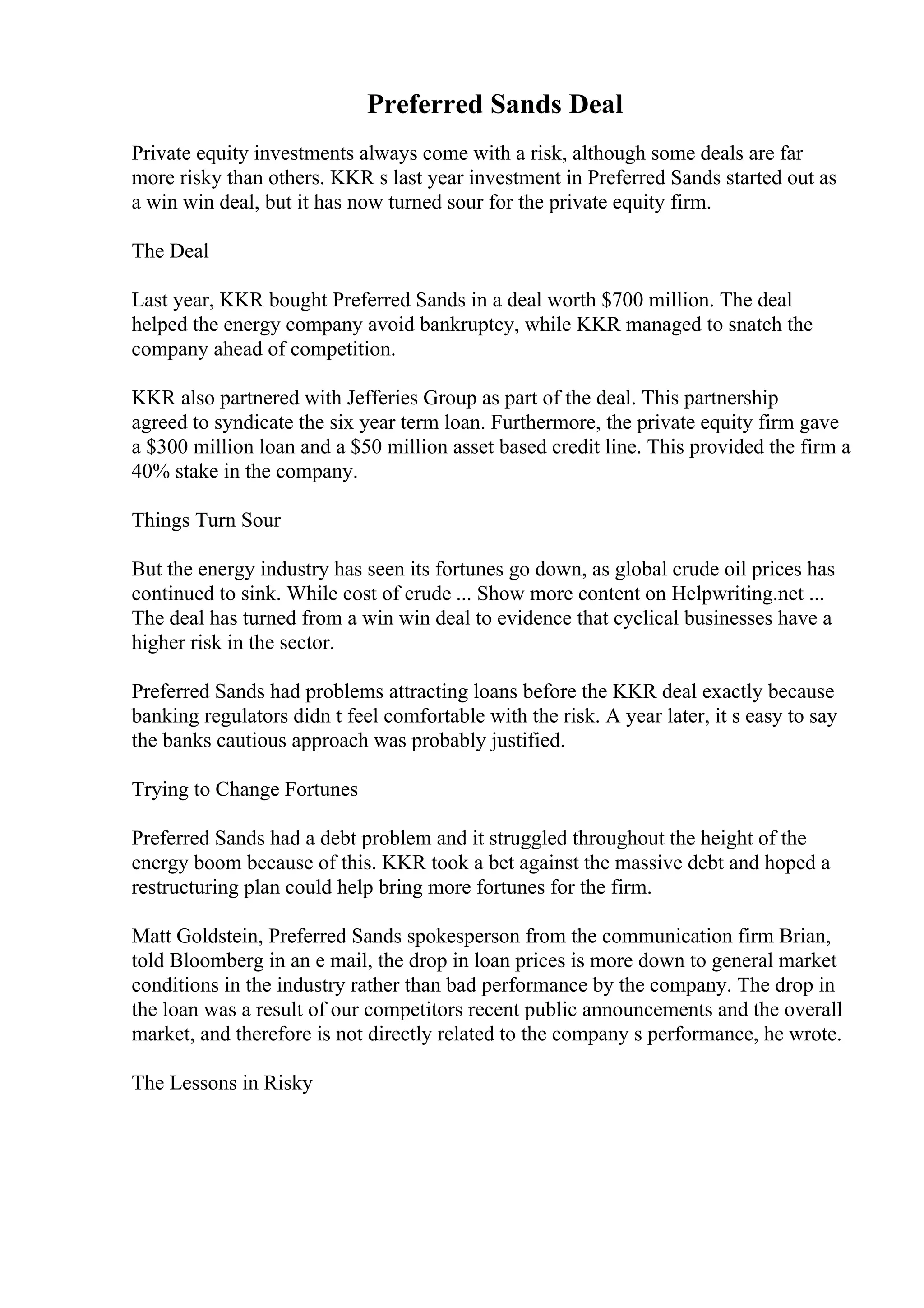 Preferred Sands Deal
Private equity investments always come with a risk, although some deals are far
more risky than others. KKR s last year investment in Preferred Sands started out as
a win win deal, but it has now turned sour for the private equity firm.
The Deal
Last year, KKR bought Preferred Sands in a deal worth $700 million. The deal
helped the energy company avoid bankruptcy, while KKR managed to snatch the
company ahead of competition.
KKR also partnered with Jefferies Group as part of the deal. This partnership
agreed to syndicate the six year term loan. Furthermore, the private equity firm gave
a $300 million loan and a $50 million asset based credit line. This provided the firm a
40% stake in the company.
Things Turn Sour
But the energy industry has seen its fortunes go down, as global crude oil prices has
continued to sink. While cost of crude ... Show more content on Helpwriting.net ...
The deal has turned from a win win deal to evidence that cyclical businesses have a
higher risk in the sector.
Preferred Sands had problems attracting loans before the KKR deal exactly because
banking regulators didn t feel comfortable with the risk. A year later, it s easy to say
the banks cautious approach was probably justified.
Trying to Change Fortunes
Preferred Sands had a debt problem and it struggled throughout the height of the
energy boom because of this. KKR took a bet against the massive debt and hoped a
restructuring plan could help bring more fortunes for the firm.
Matt Goldstein, Preferred Sands spokesperson from the communication firm Brian,
told Bloomberg in an e mail, the drop in loan prices is more down to general market
conditions in the industry rather than bad performance by the company. The drop in
the loan was a result of our competitors recent public announcements and the overall
market, and therefore is not directly related to the company s performance, he wrote.
The Lessons in Risky
 