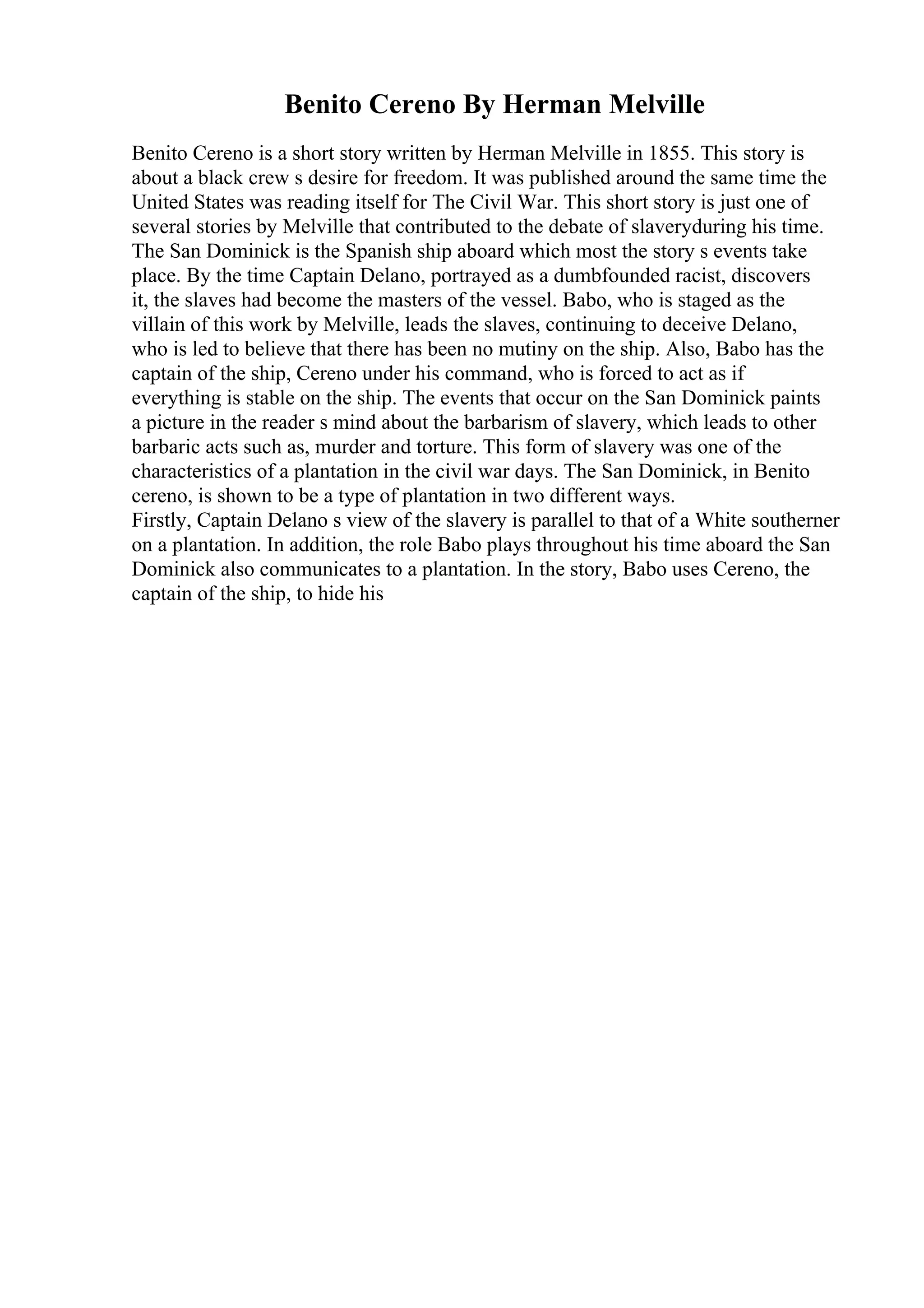 Benito Cereno By Herman Melville
Benito Cereno is a short story written by Herman Melville in 1855. This story is
about a black crew s desire for freedom. It was published around the same time the
United States was reading itself for The Civil War. This short story is just one of
several stories by Melville that contributed to the debate of slaveryduring his time.
The San Dominick is the Spanish ship aboard which most the story s events take
place. By the time Captain Delano, portrayed as a dumbfounded racist, discovers
it, the slaves had become the masters of the vessel. Babo, who is staged as the
villain of this work by Melville, leads the slaves, continuing to deceive Delano,
who is led to believe that there has been no mutiny on the ship. Also, Babo has the
captain of the ship, Cereno under his command, who is forced to act as if
everything is stable on the ship. The events that occur on the San Dominick paints
a picture in the reader s mind about the barbarism of slavery, which leads to other
barbaric acts such as, murder and torture. This form of slavery was one of the
characteristics of a plantation in the civil war days. The San Dominick, in Benito
cereno, is shown to be a type of plantation in two different ways.
Firstly, Captain Delano s view of the slavery is parallel to that of a White southerner
on a plantation. In addition, the role Babo plays throughout his time aboard the San
Dominick also communicates to a plantation. In the story, Babo uses Cereno, the
captain of the ship, to hide his
 