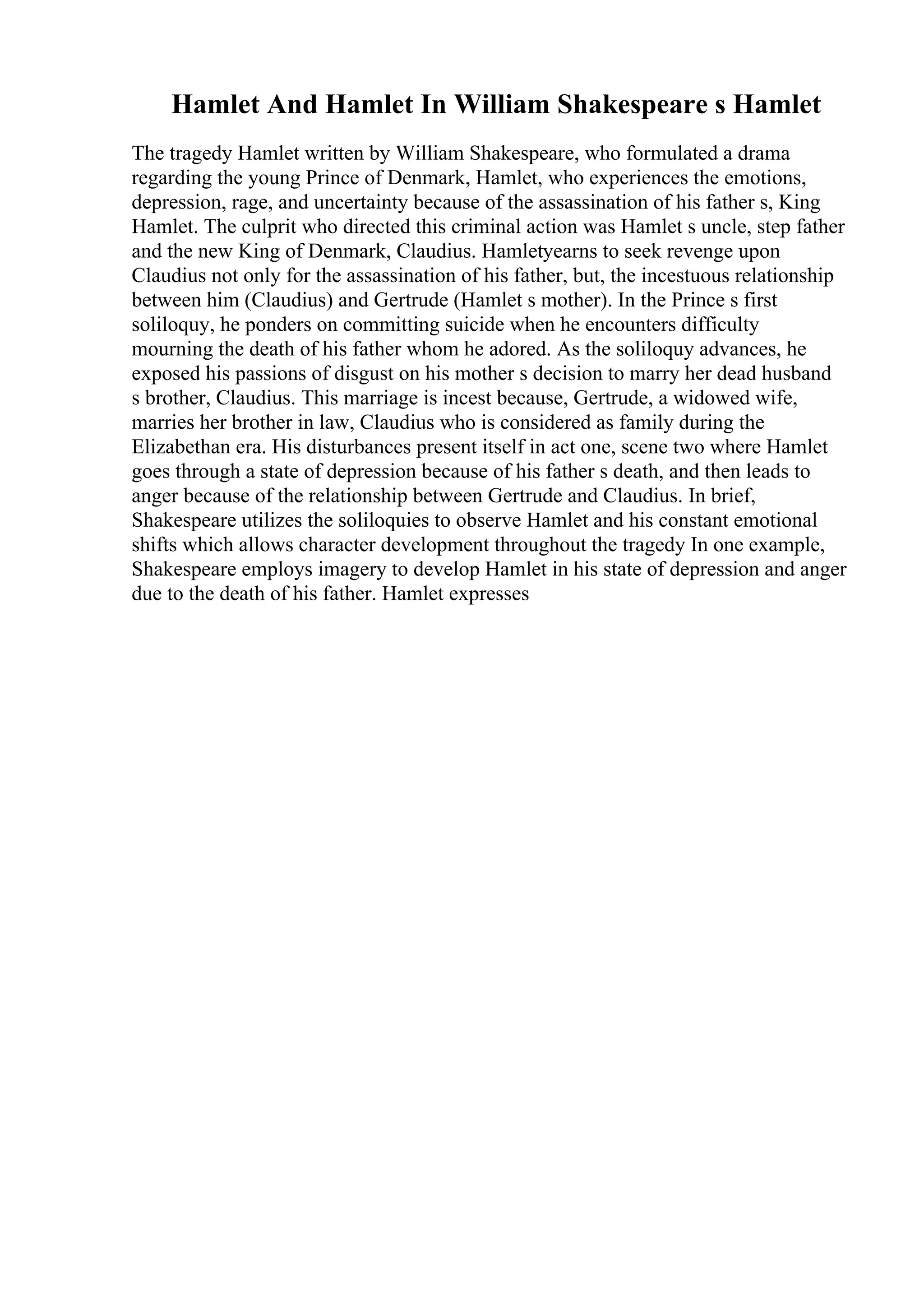 Hamlet And Hamlet In William Shakespeare s Hamlet
The tragedy Hamlet written by William Shakespeare, who formulated a drama
regarding the young Prince of Denmark, Hamlet, who experiences the emotions,
depression, rage, and uncertainty because of the assassination of his father s, King
Hamlet. The culprit who directed this criminal action was Hamlet s uncle, step father
and the new King of Denmark, Claudius. Hamletyearns to seek revenge upon
Claudius not only for the assassination of his father, but, the incestuous relationship
between him (Claudius) and Gertrude (Hamlet s mother). In the Prince s first
soliloquy, he ponders on committing suicide when he encounters difficulty
mourning the death of his father whom he adored. As the soliloquy advances, he
exposed his passions of disgust on his mother s decision to marry her dead husband
s brother, Claudius. This marriage is incest because, Gertrude, a widowed wife,
marries her brother in law, Claudius who is considered as family during the
Elizabethan era. His disturbances present itself in act one, scene two where Hamlet
goes through a state of depression because of his father s death, and then leads to
anger because of the relationship between Gertrude and Claudius. In brief,
Shakespeare utilizes the soliloquies to observe Hamlet and his constant emotional
shifts which allows character development throughout the tragedy In one example,
Shakespeare employs imagery to develop Hamlet in his state of depression and anger
due to the death of his father. Hamlet expresses
 