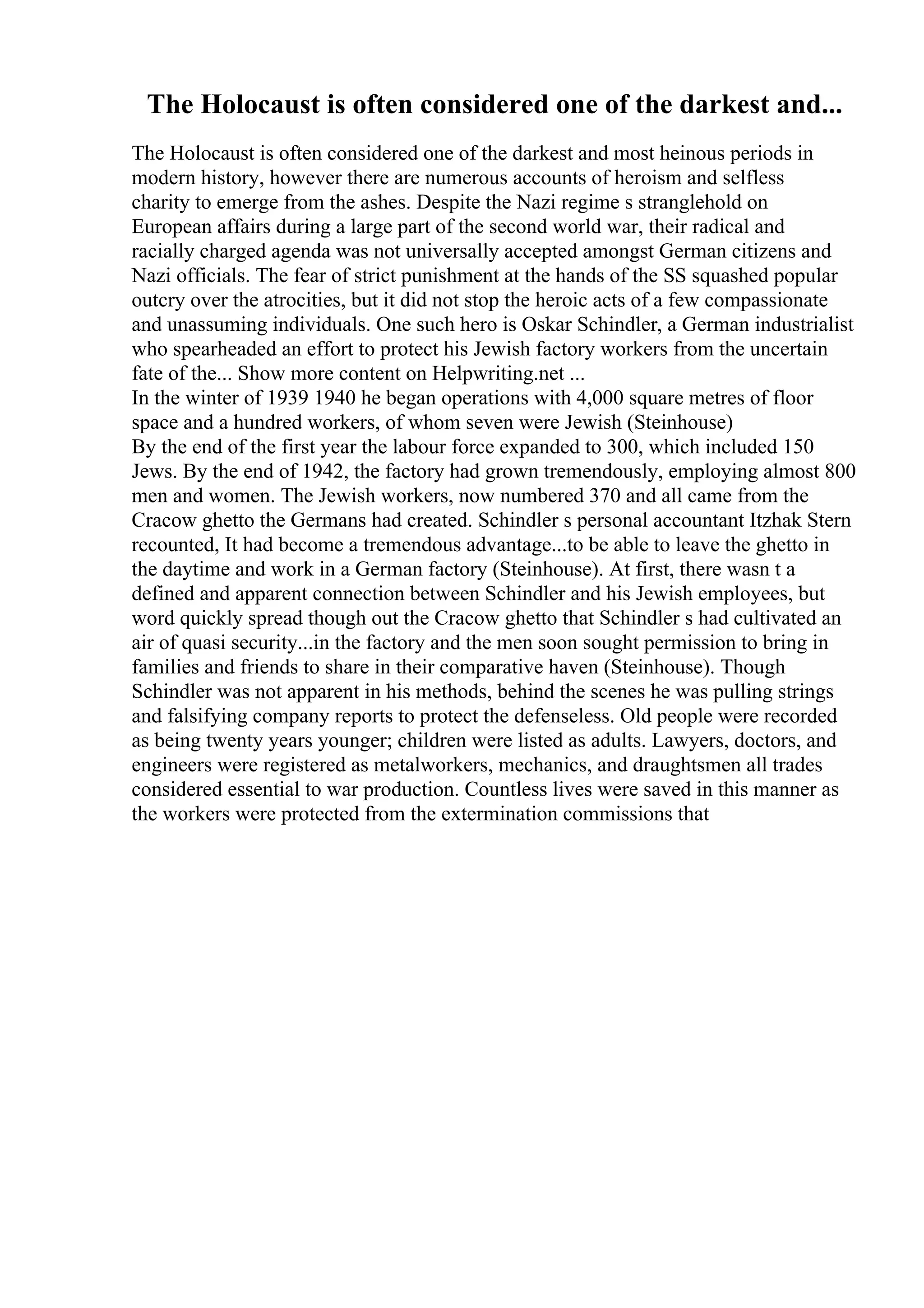 The Holocaust is often considered one of the darkest and...
The Holocaust is often considered one of the darkest and most heinous periods in
modern history, however there are numerous accounts of heroism and selfless
charity to emerge from the ashes. Despite the Nazi regime s stranglehold on
European affairs during a large part of the second world war, their radical and
racially charged agenda was not universally accepted amongst German citizens and
Nazi officials. The fear of strict punishment at the hands of the SS squashed popular
outcry over the atrocities, but it did not stop the heroic acts of a few compassionate
and unassuming individuals. One such hero is Oskar Schindler, a German industrialist
who spearheaded an effort to protect his Jewish factory workers from the uncertain
fate of the... Show more content on Helpwriting.net ...
In the winter of 1939 1940 he began operations with 4,000 square metres of floor
space and a hundred workers, of whom seven were Jewish (Steinhouse)
By the end of the first year the labour force expanded to 300, which included 150
Jews. By the end of 1942, the factory had grown tremendously, employing almost 800
men and women. The Jewish workers, now numbered 370 and all came from the
Cracow ghetto the Germans had created. Schindler s personal accountant Itzhak Stern
recounted, It had become a tremendous advantage...to be able to leave the ghetto in
the daytime and work in a German factory (Steinhouse). At first, there wasn t a
defined and apparent connection between Schindler and his Jewish employees, but
word quickly spread though out the Cracow ghetto that Schindler s had cultivated an
air of quasi security...in the factory and the men soon sought permission to bring in
families and friends to share in their comparative haven (Steinhouse). Though
Schindler was not apparent in his methods, behind the scenes he was pulling strings
and falsifying company reports to protect the defenseless. Old people were recorded
as being twenty years younger; children were listed as adults. Lawyers, doctors, and
engineers were registered as metalworkers, mechanics, and draughtsmen all trades
considered essential to war production. Countless lives were saved in this manner as
the workers were protected from the extermination commissions that
 