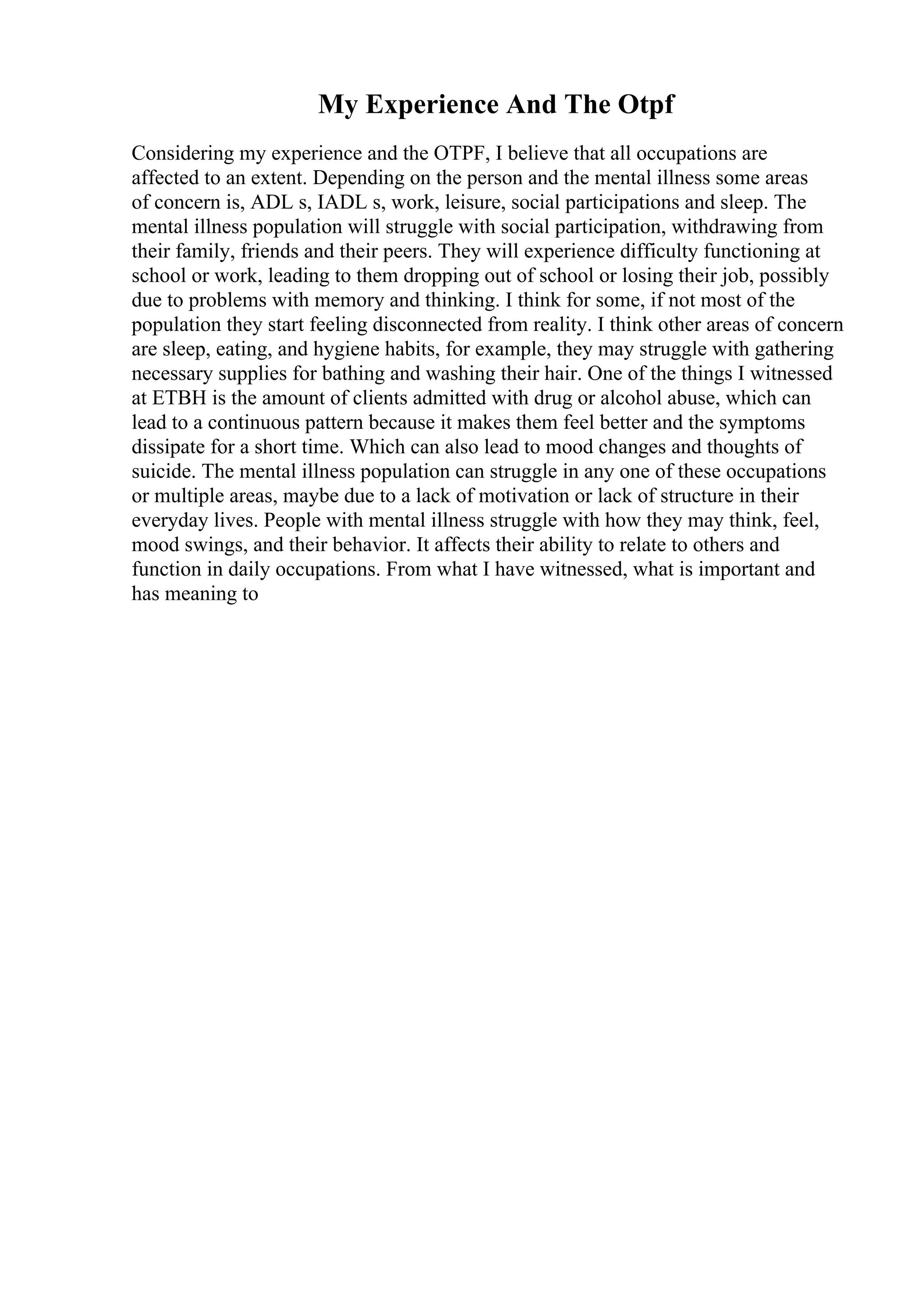 My Experience And The Otpf
Considering my experience and the OTPF, I believe that all occupations are
affected to an extent. Depending on the person and the mental illness some areas
of concern is, ADL s, IADL s, work, leisure, social participations and sleep. The
mental illness population will struggle with social participation, withdrawing from
their family, friends and their peers. They will experience difficulty functioning at
school or work, leading to them dropping out of school or losing their job, possibly
due to problems with memory and thinking. I think for some, if not most of the
population they start feeling disconnected from reality. I think other areas of concern
are sleep, eating, and hygiene habits, for example, they may struggle with gathering
necessary supplies for bathing and washing their hair. One of the things I witnessed
at ETBH is the amount of clients admitted with drug or alcohol abuse, which can
lead to a continuous pattern because it makes them feel better and the symptoms
dissipate for a short time. Which can also lead to mood changes and thoughts of
suicide. The mental illness population can struggle in any one of these occupations
or multiple areas, maybe due to a lack of motivation or lack of structure in their
everyday lives. People with mental illness struggle with how they may think, feel,
mood swings, and their behavior. It affects their ability to relate to others and
function in daily occupations. From what I have witnessed, what is important and
has meaning to
 