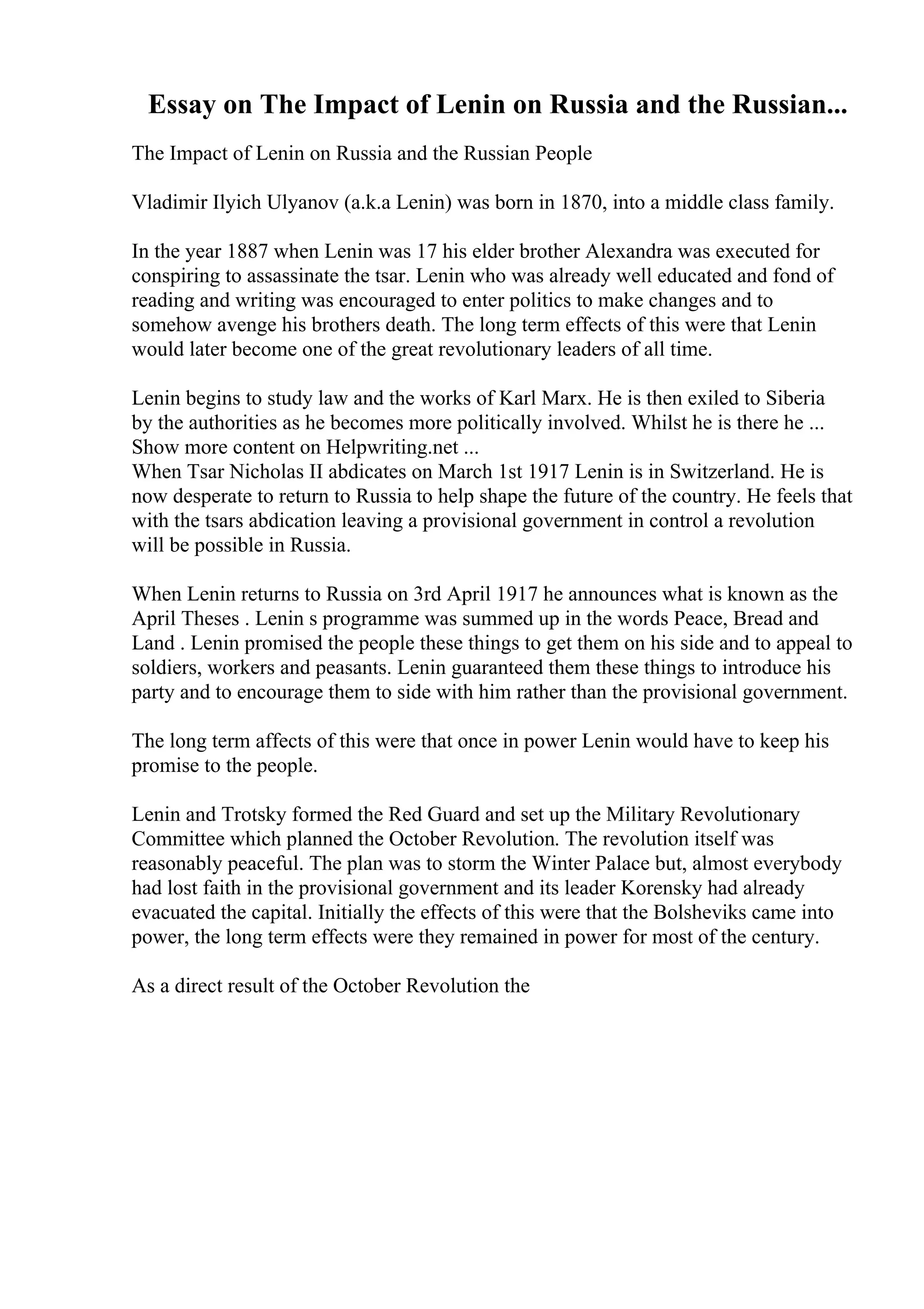 Essay on The Impact of Lenin on Russia and the Russian...
The Impact of Lenin on Russia and the Russian People
Vladimir Ilyich Ulyanov (a.k.a Lenin) was born in 1870, into a middle class family.
In the year 1887 when Lenin was 17 his elder brother Alexandra was executed for
conspiring to assassinate the tsar. Lenin who was already well educated and fond of
reading and writing was encouraged to enter politics to make changes and to
somehow avenge his brothers death. The long term effects of this were that Lenin
would later become one of the great revolutionary leaders of all time.
Lenin begins to study law and the works of Karl Marx. He is then exiled to Siberia
by the authorities as he becomes more politically involved. Whilst he is there he ...
Show more content on Helpwriting.net ...
When Tsar Nicholas II abdicates on March 1st 1917 Lenin is in Switzerland. He is
now desperate to return to Russia to help shape the future of the country. He feels that
with the tsars abdication leaving a provisional government in control a revolution
will be possible in Russia.
When Lenin returns to Russia on 3rd April 1917 he announces what is known as the
April Theses . Lenin s programme was summed up in the words Peace, Bread and
Land . Lenin promised the people these things to get them on his side and to appeal to
soldiers, workers and peasants. Lenin guaranteed them these things to introduce his
party and to encourage them to side with him rather than the provisional government.
The long term affects of this were that once in power Lenin would have to keep his
promise to the people.
Lenin and Trotsky formed the Red Guard and set up the Military Revolutionary
Committee which planned the October Revolution. The revolution itself was
reasonably peaceful. The plan was to storm the Winter Palace but, almost everybody
had lost faith in the provisional government and its leader Korensky had already
evacuated the capital. Initially the effects of this were that the Bolsheviks came into
power, the long term effects were they remained in power for most of the century.
As a direct result of the October Revolution the
 