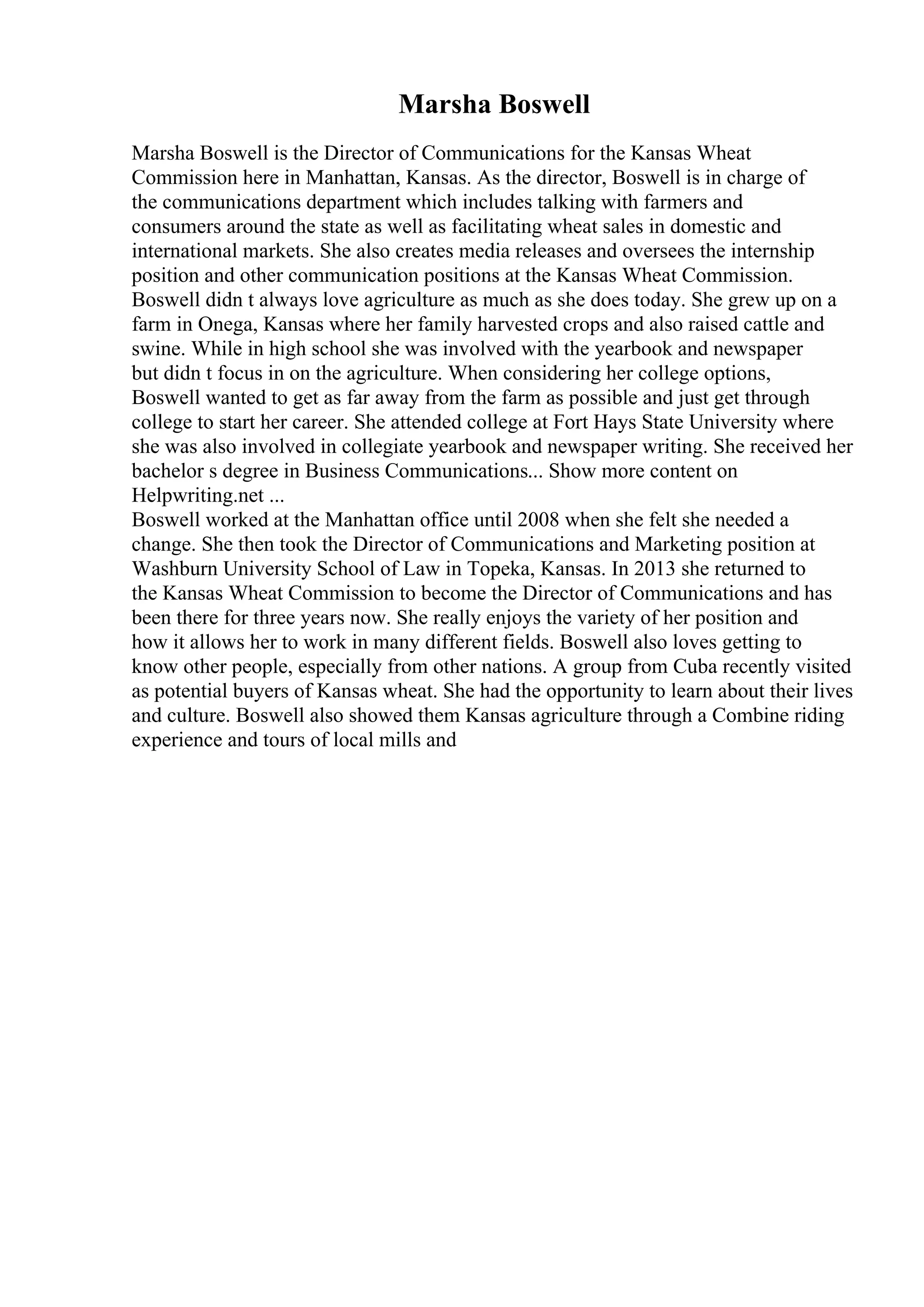 Marsha Boswell
Marsha Boswell is the Director of Communications for the Kansas Wheat
Commission here in Manhattan, Kansas. As the director, Boswell is in charge of
the communications department which includes talking with farmers and
consumers around the state as well as facilitating wheat sales in domestic and
international markets. She also creates media releases and oversees the internship
position and other communication positions at the Kansas Wheat Commission.
Boswell didn t always love agriculture as much as she does today. She grew up on a
farm in Onega, Kansas where her family harvested crops and also raised cattle and
swine. While in high school she was involved with the yearbook and newspaper
but didn t focus in on the agriculture. When considering her college options,
Boswell wanted to get as far away from the farm as possible and just get through
college to start her career. She attended college at Fort Hays State University where
she was also involved in collegiate yearbook and newspaper writing. She received her
bachelor s degree in Business Communications... Show more content on
Helpwriting.net ...
Boswell worked at the Manhattan office until 2008 when she felt she needed a
change. She then took the Director of Communications and Marketing position at
Washburn University School of Law in Topeka, Kansas. In 2013 she returned to
the Kansas Wheat Commission to become the Director of Communications and has
been there for three years now. She really enjoys the variety of her position and
how it allows her to work in many different fields. Boswell also loves getting to
know other people, especially from other nations. A group from Cuba recently visited
as potential buyers of Kansas wheat. She had the opportunity to learn about their lives
and culture. Boswell also showed them Kansas agriculture through a Combine riding
experience and tours of local mills and
 