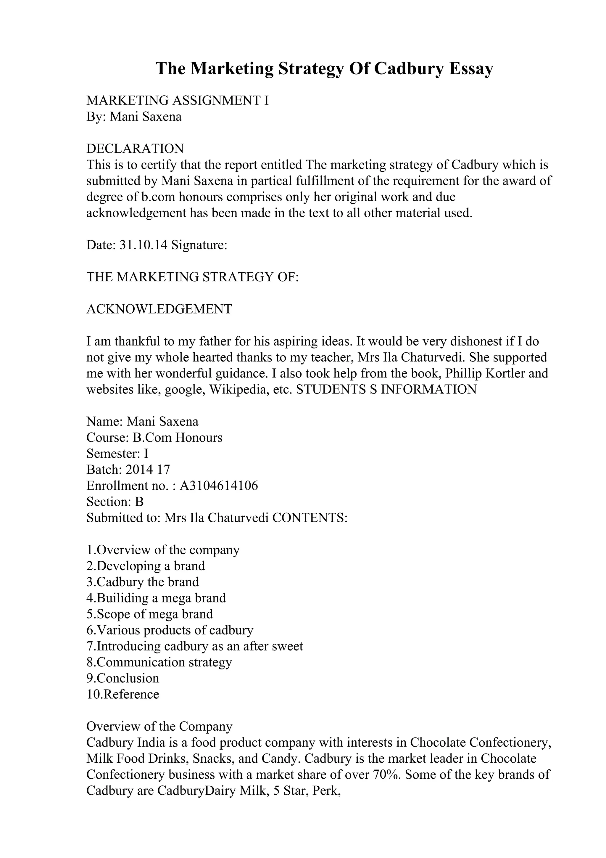 The Marketing Strategy Of Cadbury Essay
MARKETING ASSIGNMENT I
By: Mani Saxena
DECLARATION
This is to certify that the report entitled The marketing strategy of Cadbury which is
submitted by Mani Saxena in partical fulfillment of the requirement for the award of
degree of b.com honours comprises only her original work and due
acknowledgement has been made in the text to all other material used.
Date: 31.10.14 Signature:
THE MARKETING STRATEGY OF:
ACKNOWLEDGEMENT
I am thankful to my father for his aspiring ideas. It would be very dishonest if I do
not give my whole hearted thanks to my teacher, Mrs Ila Chaturvedi. She supported
me with her wonderful guidance. I also took help from the book, Phillip Kortler and
websites like, google, Wikipedia, etc. STUDENTS S INFORMATION
Name: Mani Saxena
Course: B.Com Honours
Semester: I
Batch: 2014 17
Enrollment no. : A3104614106
Section: B
Submitted to: Mrs Ila Chaturvedi CONTENTS:
1.Overview of the company
2.Developing a brand
3.Cadbury the brand
4.Builiding a mega brand
5.Scope of mega brand
6.Various products of cadbury
7.Introducing cadbury as an after sweet
8.Communication strategy
9.Conclusion
10.Reference
Overview of the Company
Cadbury India is a food product company with interests in Chocolate Confectionery,
Milk Food Drinks, Snacks, and Candy. Cadbury is the market leader in Chocolate
Confectionery business with a market share of over 70%. Some of the key brands of
Cadbury are CadburyDairy Milk, 5 Star, Perk,
 