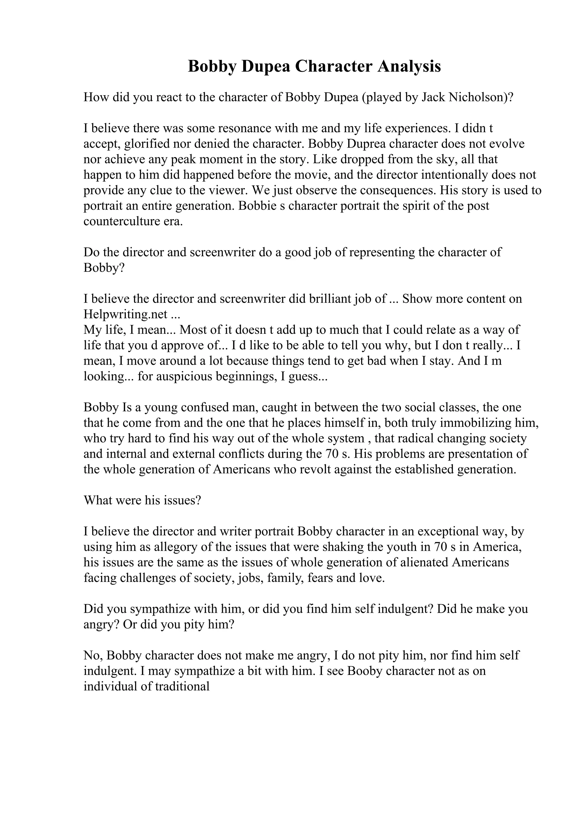 Bobby Dupea Character Analysis
How did you react to the character of Bobby Dupea (played by Jack Nicholson)?
I believe there was some resonance with me and my life experiences. I didn t
accept, glorified nor denied the character. Bobby Duprea character does not evolve
nor achieve any peak moment in the story. Like dropped from the sky, all that
happen to him did happened before the movie, and the director intentionally does not
provide any clue to the viewer. We just observe the consequences. His story is used to
portrait an entire generation. Bobbie s character portrait the spirit of the post
counterculture era.
Do the director and screenwriter do a good job of representing the character of
Bobby?
I believe the director and screenwriter did brilliant job of ... Show more content on
Helpwriting.net ...
My life, I mean... Most of it doesn t add up to much that I could relate as a way of
life that you d approve of... I d like to be able to tell you why, but I don t really... I
mean, I move around a lot because things tend to get bad when I stay. And I m
looking... for auspicious beginnings, I guess...
Bobby Is a young confused man, caught in between the two social classes, the one
that he come from and the one that he places himself in, both truly immobilizing him,
who try hard to find his way out of the whole system , that radical changing society
and internal and external conflicts during the 70 s. His problems are presentation of
the whole generation of Americans who revolt against the established generation.
What were his issues?
I believe the director and writer portrait Bobby character in an exceptional way, by
using him as allegory of the issues that were shaking the youth in 70 s in America,
his issues are the same as the issues of whole generation of alienated Americans
facing challenges of society, jobs, family, fears and love.
Did you sympathize with him, or did you find him self indulgent? Did he make you
angry? Or did you pity him?
No, Bobby character does not make me angry, I do not pity him, nor find him self
indulgent. I may sympathize a bit with him. I see Booby character not as on
individual of traditional
 