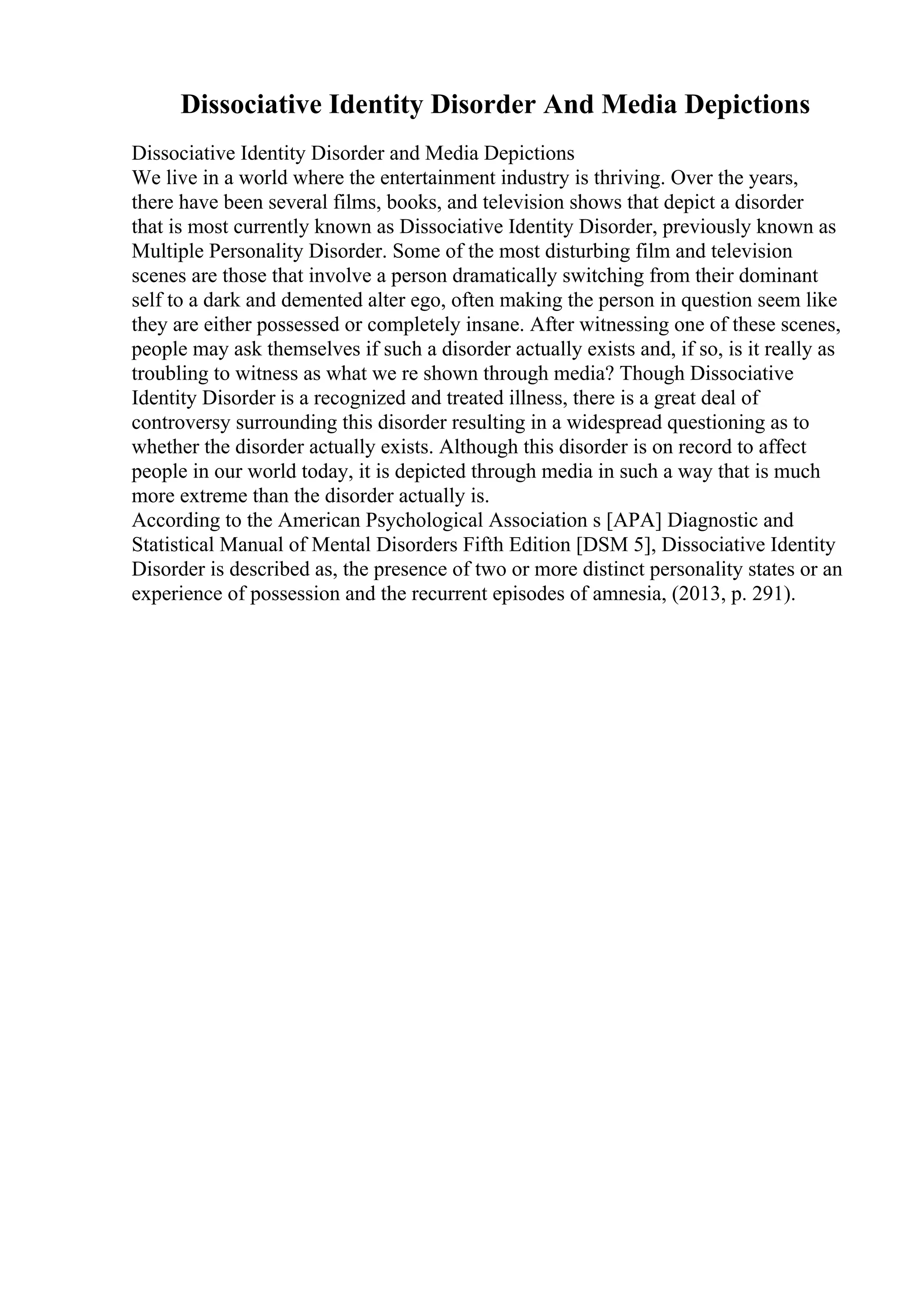 Dissociative Identity Disorder And Media Depictions
Dissociative Identity Disorder and Media Depictions
We live in a world where the entertainment industry is thriving. Over the years,
there have been several films, books, and television shows that depict a disorder
that is most currently known as Dissociative Identity Disorder, previously known as
Multiple Personality Disorder. Some of the most disturbing film and television
scenes are those that involve a person dramatically switching from their dominant
self to a dark and demented alter ego, often making the person in question seem like
they are either possessed or completely insane. After witnessing one of these scenes,
people may ask themselves if such a disorder actually exists and, if so, is it really as
troubling to witness as what we re shown through media? Though Dissociative
Identity Disorder is a recognized and treated illness, there is a great deal of
controversy surrounding this disorder resulting in a widespread questioning as to
whether the disorder actually exists. Although this disorder is on record to affect
people in our world today, it is depicted through media in such a way that is much
more extreme than the disorder actually is.
According to the American Psychological Association s [APA] Diagnostic and
Statistical Manual of Mental Disorders Fifth Edition [DSM 5], Dissociative Identity
Disorder is described as, the presence of two or more distinct personality states or an
experience of possession and the recurrent episodes of amnesia, (2013, p. 291).
 