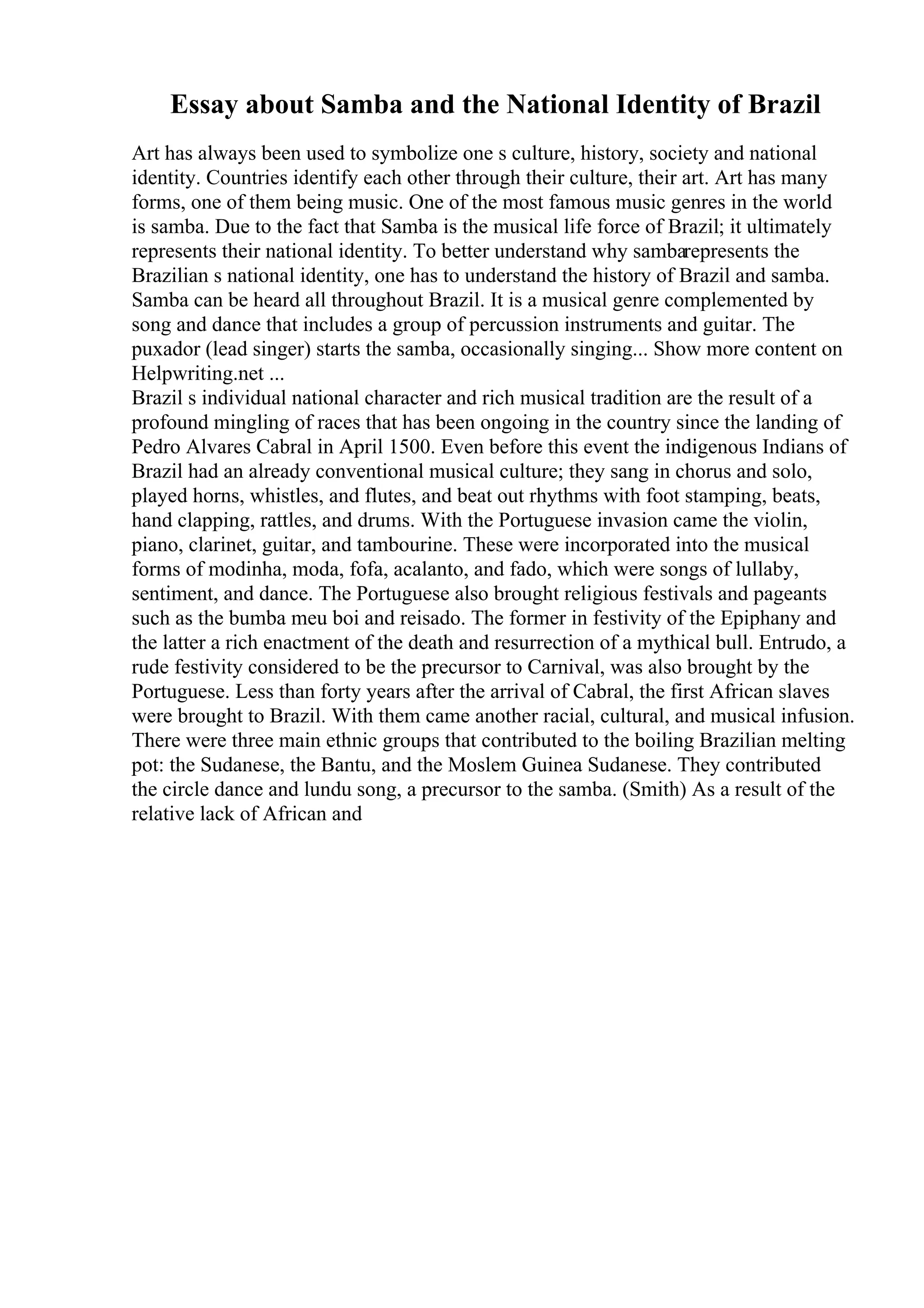 Essay about Samba and the National Identity of Brazil
Art has always been used to symbolize one s culture, history, society and national
identity. Countries identify each other through their culture, their art. Art has many
forms, one of them being music. One of the most famous music genres in the world
is samba. Due to the fact that Samba is the musical life force of Brazil; it ultimately
represents their national identity. To better understand why sambarepresents the
Brazilian s national identity, one has to understand the history of Brazil and samba.
Samba can be heard all throughout Brazil. It is a musical genre complemented by
song and dance that includes a group of percussion instruments and guitar. The
puxador (lead singer) starts the samba, occasionally singing... Show more content on
Helpwriting.net ...
Brazil s individual national character and rich musical tradition are the result of a
profound mingling of races that has been ongoing in the country since the landing of
Pedro Alvares Cabral in April 1500. Even before this event the indigenous Indians of
Brazil had an already conventional musical culture; they sang in chorus and solo,
played horns, whistles, and flutes, and beat out rhythms with foot stamping, beats,
hand clapping, rattles, and drums. With the Portuguese invasion came the violin,
piano, clarinet, guitar, and tambourine. These were incorporated into the musical
forms of modinha, moda, fofa, acalanto, and fado, which were songs of lullaby,
sentiment, and dance. The Portuguese also brought religious festivals and pageants
such as the bumba meu boi and reisado. The former in festivity of the Epiphany and
the latter a rich enactment of the death and resurrection of a mythical bull. Entrudo, a
rude festivity considered to be the precursor to Carnival, was also brought by the
Portuguese. Less than forty years after the arrival of Cabral, the first African slaves
were brought to Brazil. With them came another racial, cultural, and musical infusion.
There were three main ethnic groups that contributed to the boiling Brazilian melting
pot: the Sudanese, the Bantu, and the Moslem Guinea Sudanese. They contributed
the circle dance and lundu song, a precursor to the samba. (Smith) As a result of the
relative lack of African and
 