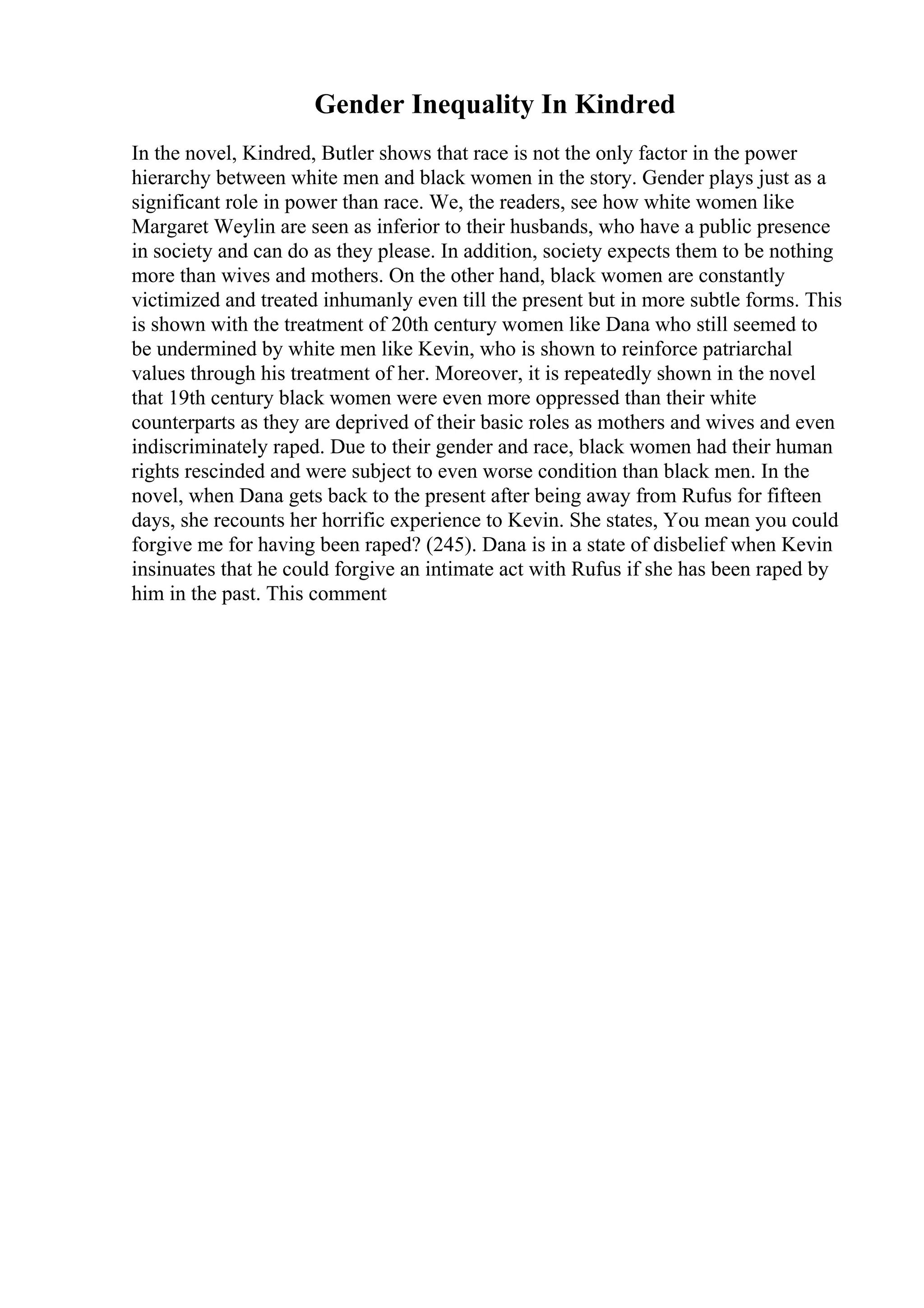 Gender Inequality In Kindred
In the novel, Kindred, Butler shows that race is not the only factor in the power
hierarchy between white men and black women in the story. Gender plays just as a
significant role in power than race. We, the readers, see how white women like
Margaret Weylin are seen as inferior to their husbands, who have a public presence
in society and can do as they please. In addition, society expects them to be nothing
more than wives and mothers. On the other hand, black women are constantly
victimized and treated inhumanly even till the present but in more subtle forms. This
is shown with the treatment of 20th century women like Dana who still seemed to
be undermined by white men like Kevin, who is shown to reinforce patriarchal
values through his treatment of her. Moreover, it is repeatedly shown in the novel
that 19th century black women were even more oppressed than their white
counterparts as they are deprived of their basic roles as mothers and wives and even
indiscriminately raped. Due to their gender and race, black women had their human
rights rescinded and were subject to even worse condition than black men. In the
novel, when Dana gets back to the present after being away from Rufus for fifteen
days, she recounts her horrific experience to Kevin. She states, You mean you could
forgive me for having been raped? (245). Dana is in a state of disbelief when Kevin
insinuates that he could forgive an intimate act with Rufus if she has been raped by
him in the past. This comment
 