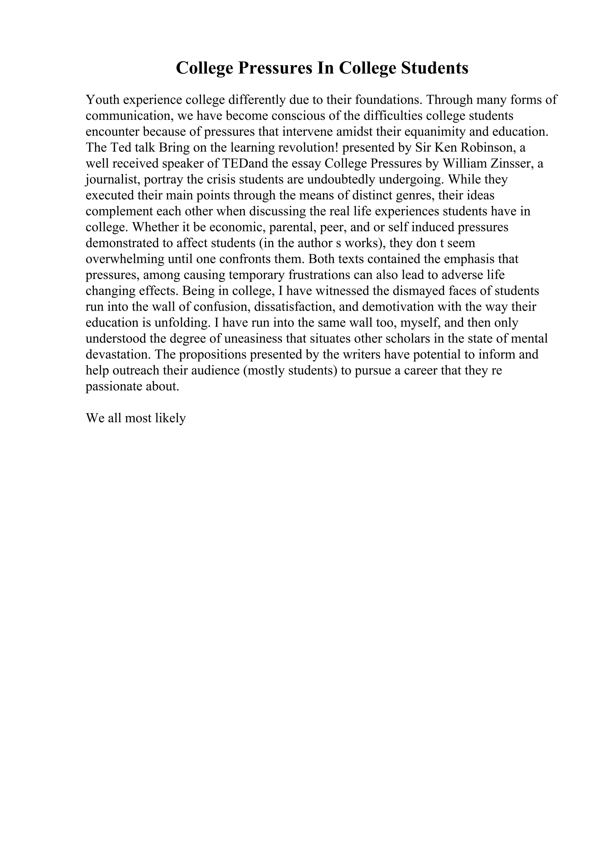 College Pressures In College Students
Youth experience college differently due to their foundations. Through many forms of
communication, we have become conscious of the difficulties college students
encounter because of pressures that intervene amidst their equanimity and education.
The Ted talk Bring on the learning revolution! presented by Sir Ken Robinson, a
well received speaker of TEDand the essay College Pressures by William Zinsser, a
journalist, portray the crisis students are undoubtedly undergoing. While they
executed their main points through the means of distinct genres, their ideas
complement each other when discussing the real life experiences students have in
college. Whether it be economic, parental, peer, and or self induced pressures
demonstrated to affect students (in the author s works), they don t seem
overwhelming until one confronts them. Both texts contained the emphasis that
pressures, among causing temporary frustrations can also lead to adverse life
changing effects. Being in college, I have witnessed the dismayed faces of students
run into the wall of confusion, dissatisfaction, and demotivation with the way their
education is unfolding. I have run into the same wall too, myself, and then only
understood the degree of uneasiness that situates other scholars in the state of mental
devastation. The propositions presented by the writers have potential to inform and
help outreach their audience (mostly students) to pursue a career that they re
passionate about.
We all most likely
 