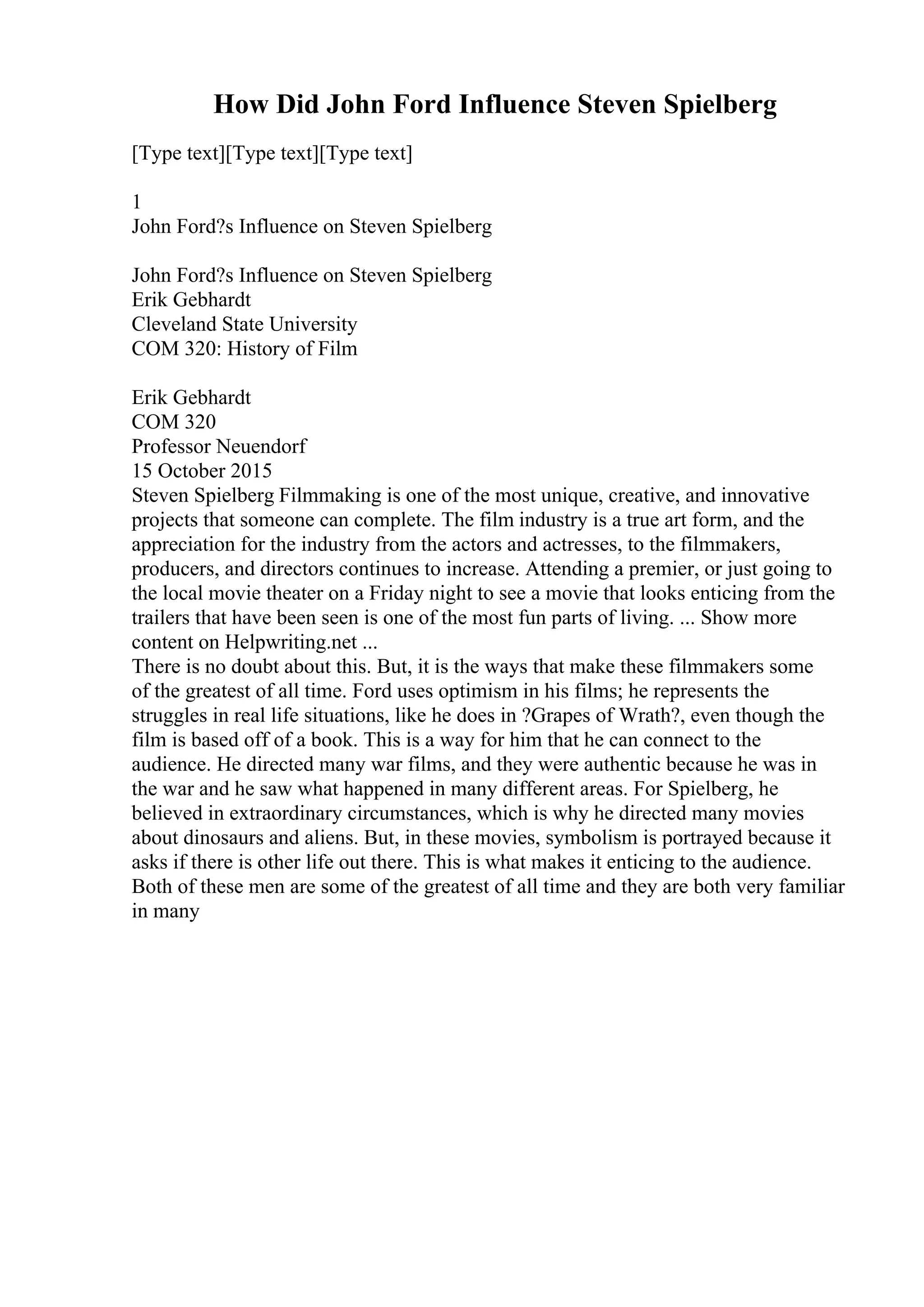 How Did John Ford Influence Steven Spielberg
[Type text][Type text][Type text]
1
John Ford?s Influence on Steven Spielberg
John Ford?s Influence on Steven Spielberg
Erik Gebhardt
Cleveland State University
COM 320: History of Film
Erik Gebhardt
COM 320
Professor Neuendorf
15 October 2015
Steven Spielberg Filmmaking is one of the most unique, creative, and innovative
projects that someone can complete. The film industry is a true art form, and the
appreciation for the industry from the actors and actresses, to the filmmakers,
producers, and directors continues to increase. Attending a premier, or just going to
the local movie theater on a Friday night to see a movie that looks enticing from the
trailers that have been seen is one of the most fun parts of living. ... Show more
content on Helpwriting.net ...
There is no doubt about this. But, it is the ways that make these filmmakers some
of the greatest of all time. Ford uses optimism in his films; he represents the
struggles in real life situations, like he does in ?Grapes of Wrath?, even though the
film is based off of a book. This is a way for him that he can connect to the
audience. He directed many war films, and they were authentic because he was in
the war and he saw what happened in many different areas. For Spielberg, he
believed in extraordinary circumstances, which is why he directed many movies
about dinosaurs and aliens. But, in these movies, symbolism is portrayed because it
asks if there is other life out there. This is what makes it enticing to the audience.
Both of these men are some of the greatest of all time and they are both very familiar
in many
 