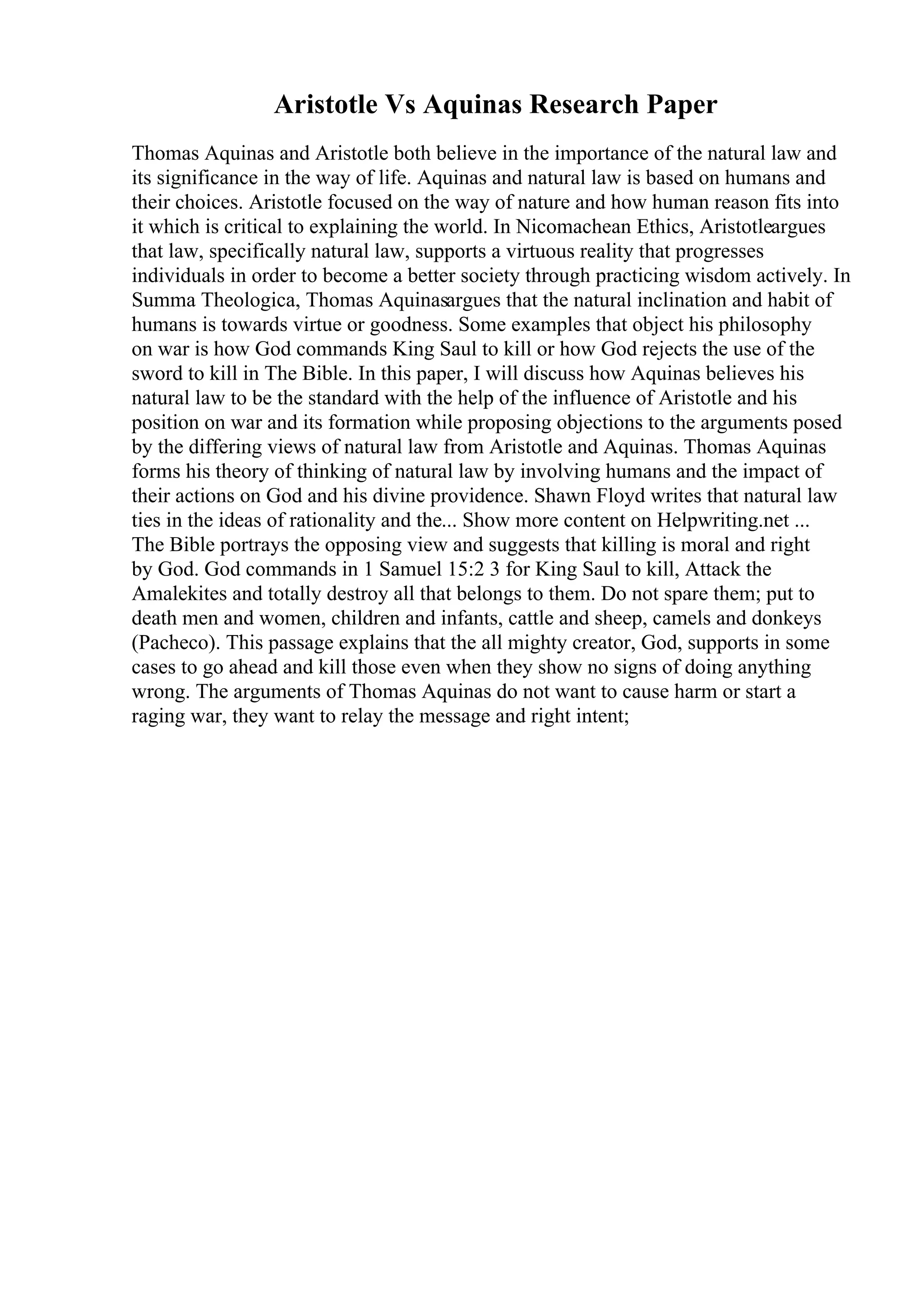 Aristotle Vs Aquinas Research Paper
Thomas Aquinas and Aristotle both believe in the importance of the natural law and
its significance in the way of life. Aquinas and natural law is based on humans and
their choices. Aristotle focused on the way of nature and how human reason fits into
it which is critical to explaining the world. In Nicomachean Ethics, Aristotleargues
that law, specifically natural law, supports a virtuous reality that progresses
individuals in order to become a better society through practicing wisdom actively. In
Summa Theologica, Thomas Aquinasargues that the natural inclination and habit of
humans is towards virtue or goodness. Some examples that object his philosophy
on war is how God commands King Saul to kill or how God rejects the use of the
sword to kill in The Bible. In this paper, I will discuss how Aquinas believes his
natural law to be the standard with the help of the influence of Aristotle and his
position on war and its formation while proposing objections to the arguments posed
by the differing views of natural law from Aristotle and Aquinas. Thomas Aquinas
forms his theory of thinking of natural law by involving humans and the impact of
their actions on God and his divine providence. Shawn Floyd writes that natural law
ties in the ideas of rationality and the... Show more content on Helpwriting.net ...
The Bible portrays the opposing view and suggests that killing is moral and right
by God. God commands in 1 Samuel 15:2 3 for King Saul to kill, Attack the
Amalekites and totally destroy all that belongs to them. Do not spare them; put to
death men and women, children and infants, cattle and sheep, camels and donkeys
(Pacheco). This passage explains that the all mighty creator, God, supports in some
cases to go ahead and kill those even when they show no signs of doing anything
wrong. The arguments of Thomas Aquinas do not want to cause harm or start a
raging war, they want to relay the message and right intent;
 