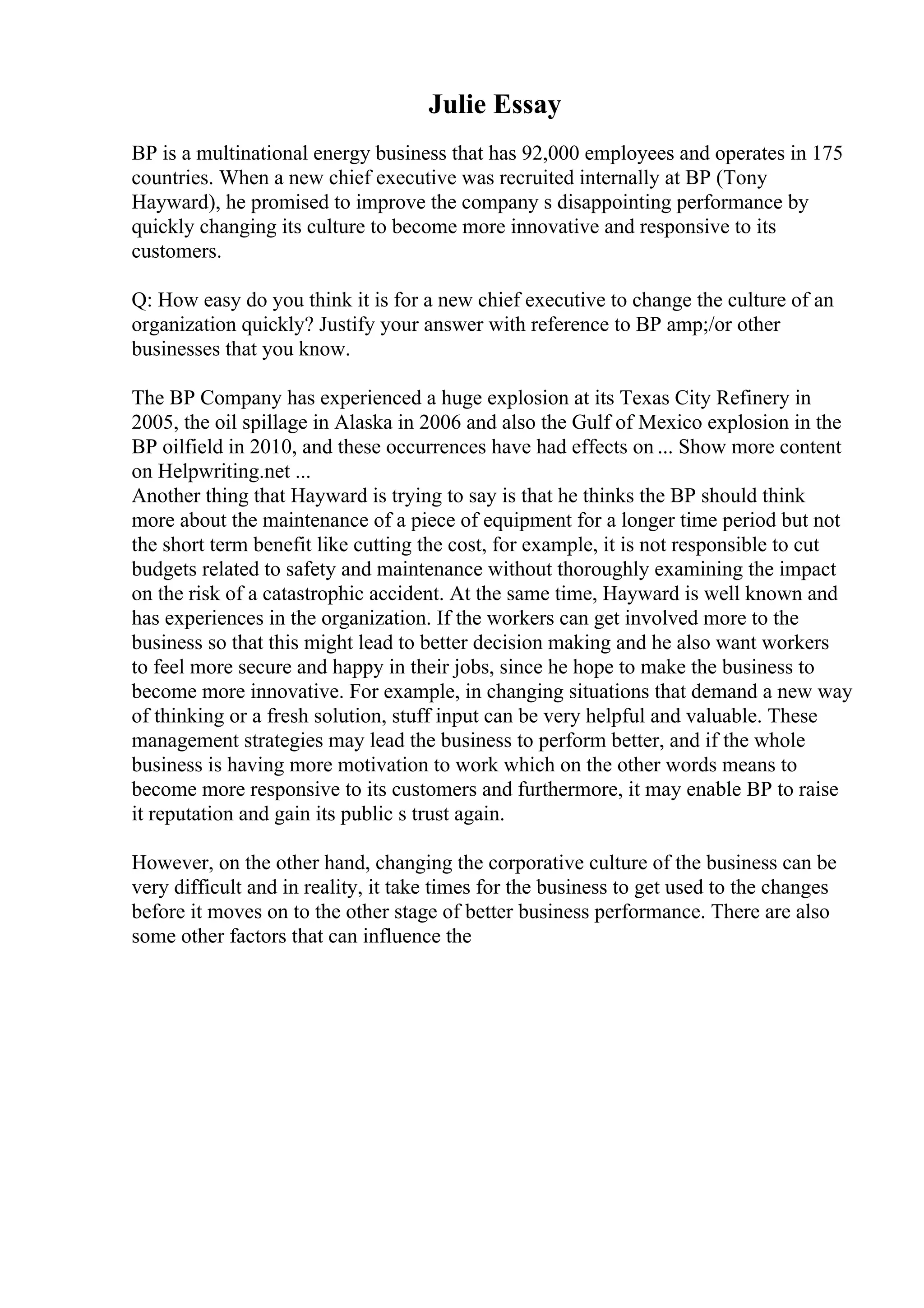Julie Essay
BP is a multinational energy business that has 92,000 employees and operates in 175
countries. When a new chief executive was recruited internally at BP (Tony
Hayward), he promised to improve the company s disappointing performance by
quickly changing its culture to become more innovative and responsive to its
customers.
Q: How easy do you think it is for a new chief executive to change the culture of an
organization quickly? Justify your answer with reference to BP amp;/or other
businesses that you know.
The BP Company has experienced a huge explosion at its Texas City Refinery in
2005, the oil spillage in Alaska in 2006 and also the Gulf of Mexico explosion in the
BP oilfield in 2010, and these occurrences have had effects on ... Show more content
on Helpwriting.net ...
Another thing that Hayward is trying to say is that he thinks the BP should think
more about the maintenance of a piece of equipment for a longer time period but not
the short term benefit like cutting the cost, for example, it is not responsible to cut
budgets related to safety and maintenance without thoroughly examining the impact
on the risk of a catastrophic accident. At the same time, Hayward is well known and
has experiences in the organization. If the workers can get involved more to the
business so that this might lead to better decision making and he also want workers
to feel more secure and happy in their jobs, since he hope to make the business to
become more innovative. For example, in changing situations that demand a new way
of thinking or a fresh solution, stuff input can be very helpful and valuable. These
management strategies may lead the business to perform better, and if the whole
business is having more motivation to work which on the other words means to
become more responsive to its customers and furthermore, it may enable BP to raise
it reputation and gain its public s trust again.
However, on the other hand, changing the corporative culture of the business can be
very difficult and in reality, it take times for the business to get used to the changes
before it moves on to the other stage of better business performance. There are also
some other factors that can influence the
 