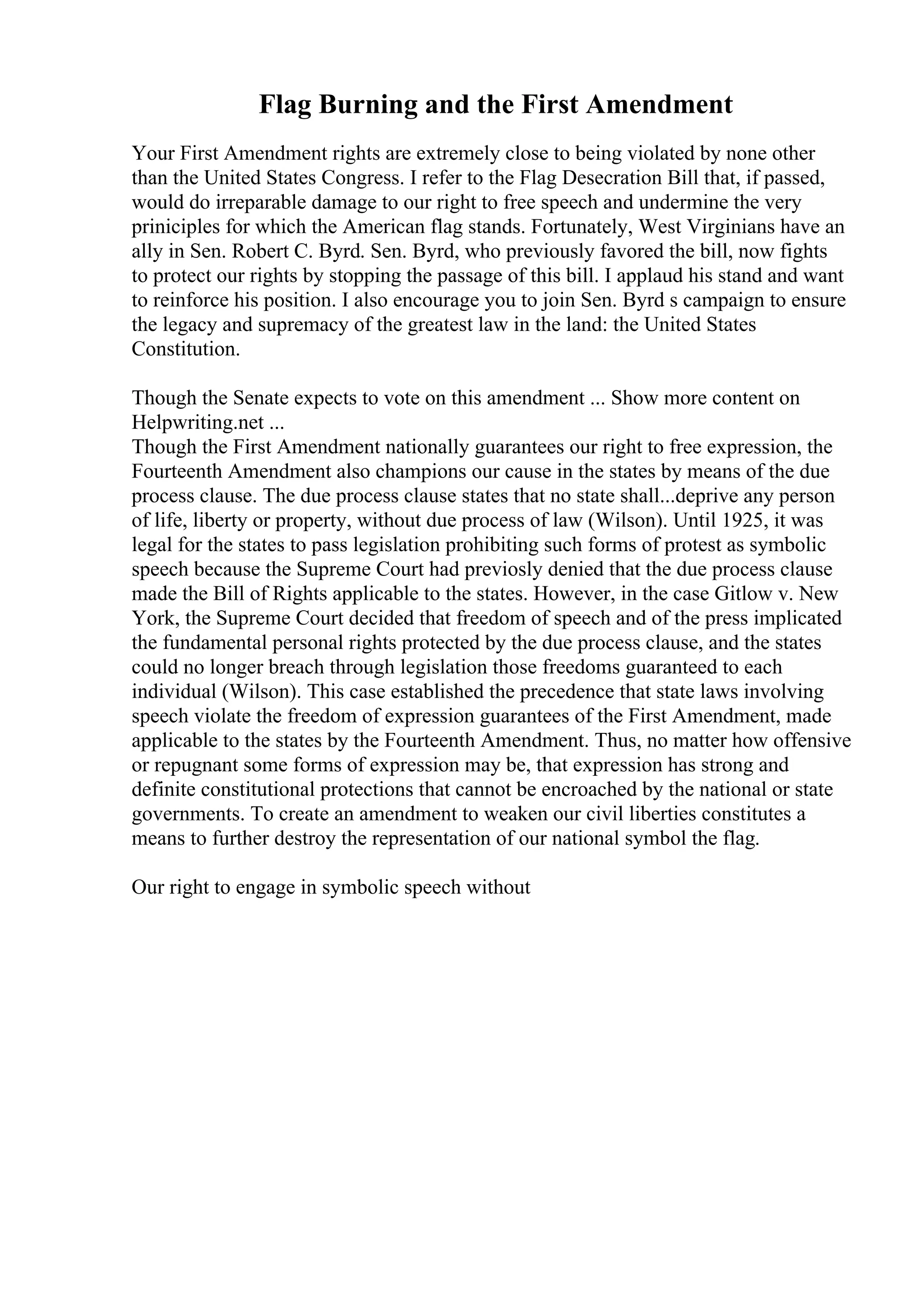 Flag Burning and the First Amendment
Your First Amendment rights are extremely close to being violated by none other
than the United States Congress. I refer to the Flag Desecration Bill that, if passed,
would do irreparable damage to our right to free speech and undermine the very
priniciples for which the American flag stands. Fortunately, West Virginians have an
ally in Sen. Robert C. Byrd. Sen. Byrd, who previously favored the bill, now fights
to protect our rights by stopping the passage of this bill. I applaud his stand and want
to reinforce his position. I also encourage you to join Sen. Byrd s campaign to ensure
the legacy and supremacy of the greatest law in the land: the United States
Constitution.
Though the Senate expects to vote on this amendment ... Show more content on
Helpwriting.net ...
Though the First Amendment nationally guarantees our right to free expression, the
Fourteenth Amendment also champions our cause in the states by means of the due
process clause. The due process clause states that no state shall...deprive any person
of life, liberty or property, without due process of law (Wilson). Until 1925, it was
legal for the states to pass legislation prohibiting such forms of protest as symbolic
speech because the Supreme Court had previosly denied that the due process clause
made the Bill of Rights applicable to the states. However, in the case Gitlow v. New
York, the Supreme Court decided that freedom of speech and of the press implicated
the fundamental personal rights protected by the due process clause, and the states
could no longer breach through legislation those freedoms guaranteed to each
individual (Wilson). This case established the precedence that state laws involving
speech violate the freedom of expression guarantees of the First Amendment, made
applicable to the states by the Fourteenth Amendment. Thus, no matter how offensive
or repugnant some forms of expression may be, that expression has strong and
definite constitutional protections that cannot be encroached by the national or state
governments. To create an amendment to weaken our civil liberties constitutes a
means to further destroy the representation of our national symbol the flag.
Our right to engage in symbolic speech without
 