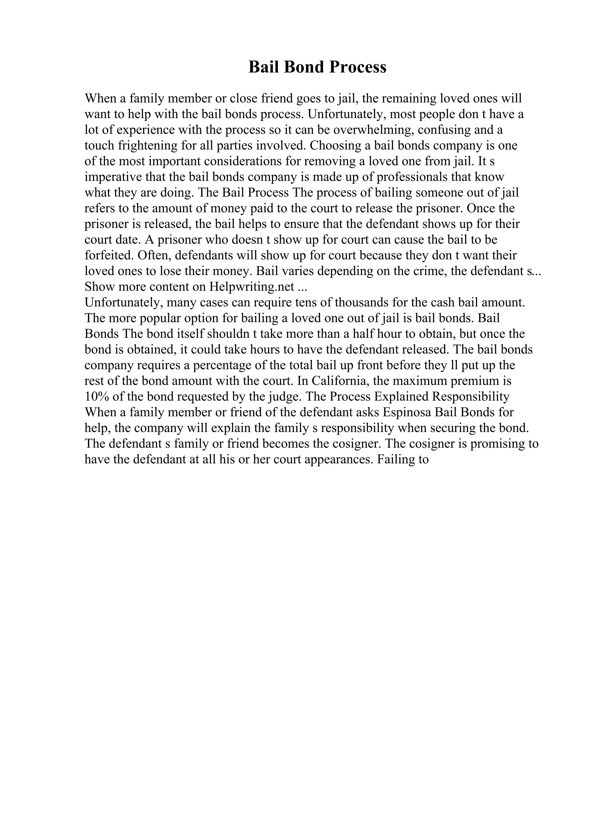 Bail Bond Process
When a family member or close friend goes to jail, the remaining loved ones will
want to help with the bail bonds process. Unfortunately, most people don t have a
lot of experience with the process so it can be overwhelming, confusing and a
touch frightening for all parties involved. Choosing a bail bonds company is one
of the most important considerations for removing a loved one from jail. It s
imperative that the bail bonds company is made up of professionals that know
what they are doing. The Bail Process The process of bailing someone out of jail
refers to the amount of money paid to the court to release the prisoner. Once the
prisoner is released, the bail helps to ensure that the defendant shows up for their
court date. A prisoner who doesn t show up for court can cause the bail to be
forfeited. Often, defendants will show up for court because they don t want their
loved ones to lose their money. Bail varies depending on the crime, the defendant s...
Show more content on Helpwriting.net ...
Unfortunately, many cases can require tens of thousands for the cash bail amount.
The more popular option for bailing a loved one out of jail is bail bonds. Bail
Bonds The bond itself shouldn t take more than a half hour to obtain, but once the
bond is obtained, it could take hours to have the defendant released. The bail bonds
company requires a percentage of the total bail up front before they ll put up the
rest of the bond amount with the court. In California, the maximum premium is
10% of the bond requested by the judge. The Process Explained Responsibility
When a family member or friend of the defendant asks Espinosa Bail Bonds for
help, the company will explain the family s responsibility when securing the bond.
The defendant s family or friend becomes the cosigner. The cosigner is promising to
have the defendant at all his or her court appearances. Failing to
 