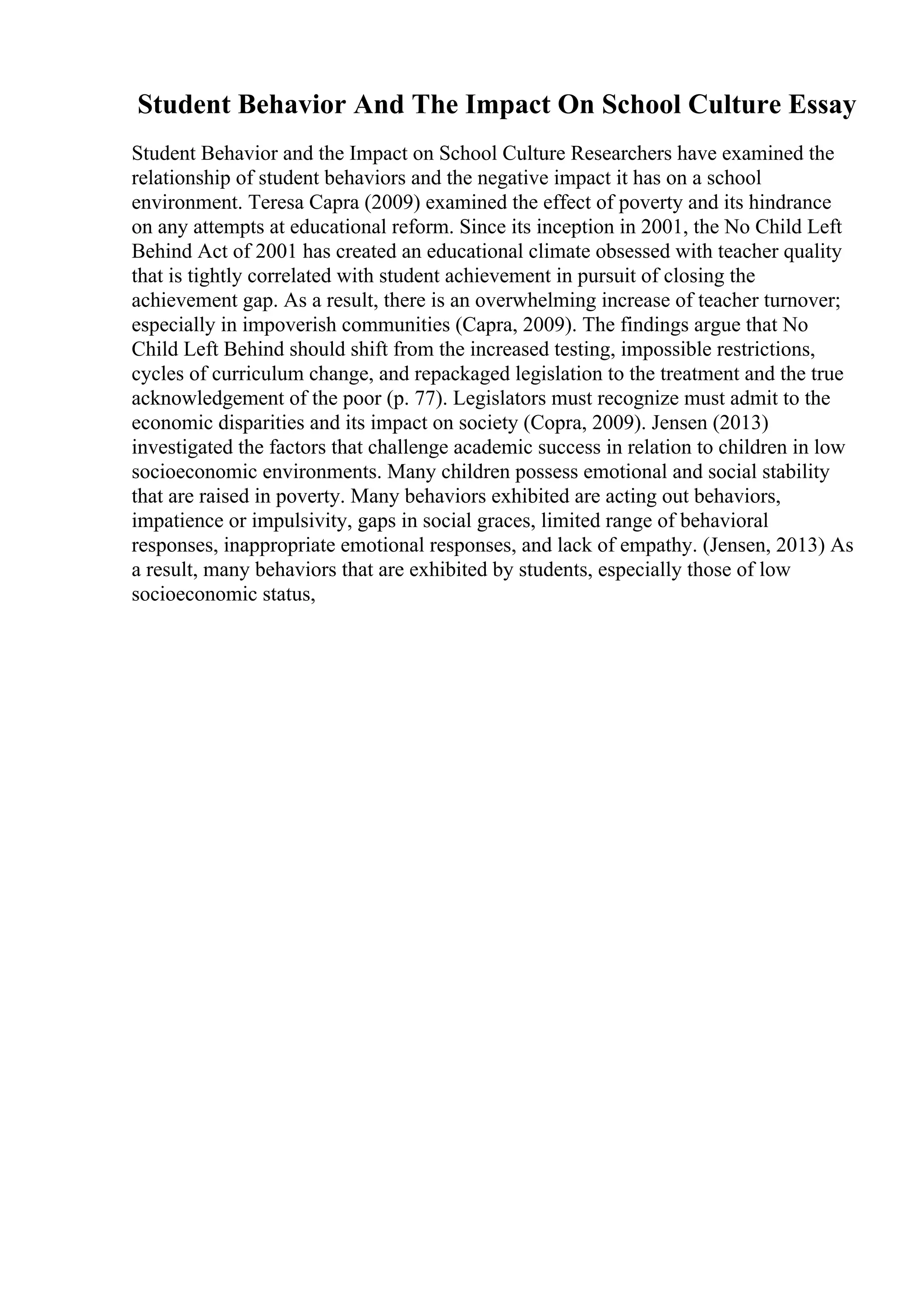 Student Behavior And The Impact On School Culture Essay
Student Behavior and the Impact on School Culture Researchers have examined the
relationship of student behaviors and the negative impact it has on a school
environment. Teresa Capra (2009) examined the effect of poverty and its hindrance
on any attempts at educational reform. Since its inception in 2001, the No Child Left
Behind Act of 2001 has created an educational climate obsessed with teacher quality
that is tightly correlated with student achievement in pursuit of closing the
achievement gap. As a result, there is an overwhelming increase of teacher turnover;
especially in impoverish communities (Capra, 2009). The findings argue that No
Child Left Behind should shift from the increased testing, impossible restrictions,
cycles of curriculum change, and repackaged legislation to the treatment and the true
acknowledgement of the poor (p. 77). Legislators must recognize must admit to the
economic disparities and its impact on society (Copra, 2009). Jensen (2013)
investigated the factors that challenge academic success in relation to children in low
socioeconomic environments. Many children possess emotional and social stability
that are raised in poverty. Many behaviors exhibited are acting out behaviors,
impatience or impulsivity, gaps in social graces, limited range of behavioral
responses, inappropriate emotional responses, and lack of empathy. (Jensen, 2013) As
a result, many behaviors that are exhibited by students, especially those of low
socioeconomic status,
 