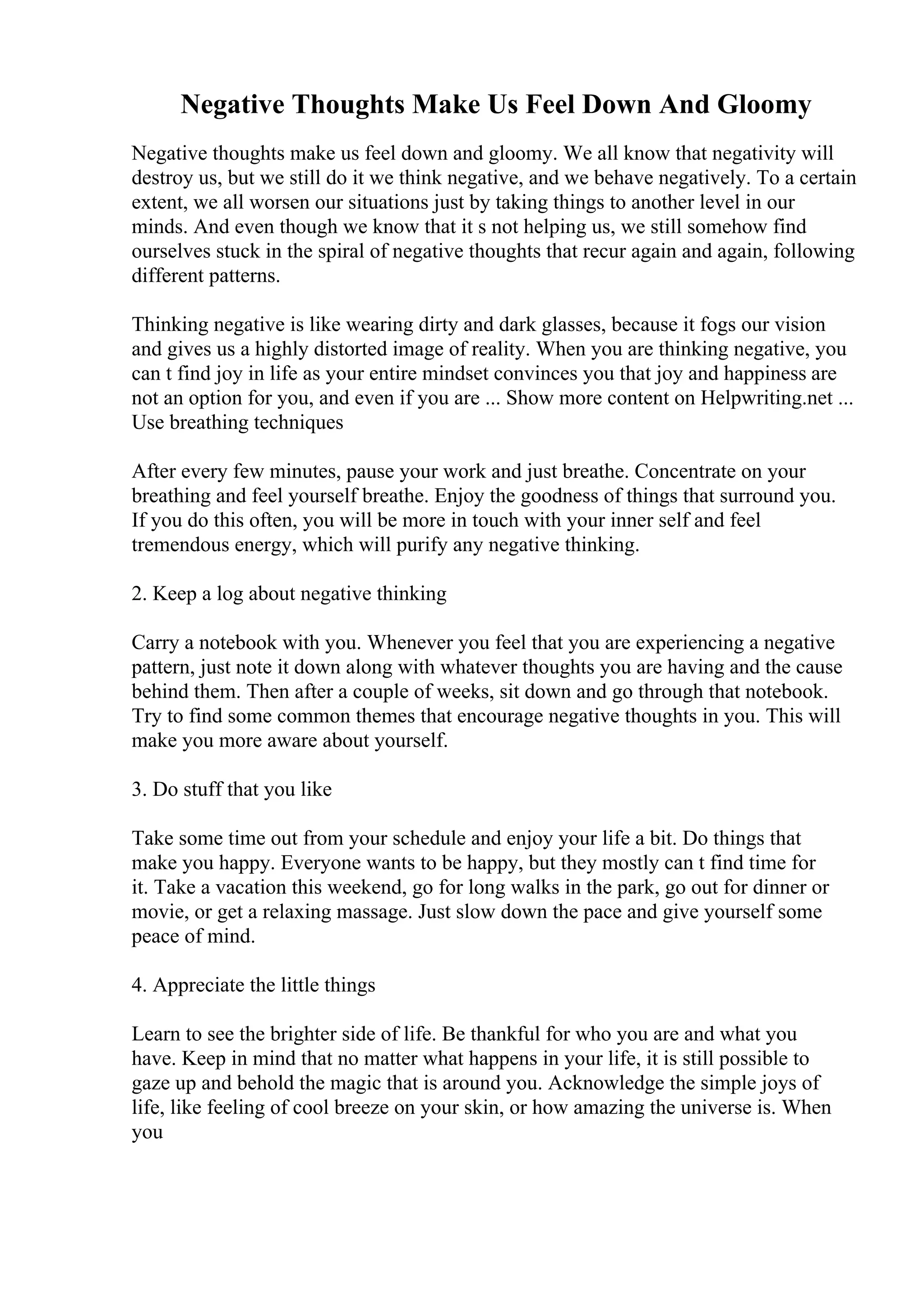 Negative Thoughts Make Us Feel Down And Gloomy
Negative thoughts make us feel down and gloomy. We all know that negativity will
destroy us, but we still do it we think negative, and we behave negatively. To a certain
extent, we all worsen our situations just by taking things to another level in our
minds. And even though we know that it s not helping us, we still somehow find
ourselves stuck in the spiral of negative thoughts that recur again and again, following
different patterns.
Thinking negative is like wearing dirty and dark glasses, because it fogs our vision
and gives us a highly distorted image of reality. When you are thinking negative, you
can t find joy in life as your entire mindset convinces you that joy and happiness are
not an option for you, and even if you are ... Show more content on Helpwriting.net ...
Use breathing techniques
After every few minutes, pause your work and just breathe. Concentrate on your
breathing and feel yourself breathe. Enjoy the goodness of things that surround you.
If you do this often, you will be more in touch with your inner self and feel
tremendous energy, which will purify any negative thinking.
2. Keep a log about negative thinking
Carry a notebook with you. Whenever you feel that you are experiencing a negative
pattern, just note it down along with whatever thoughts you are having and the cause
behind them. Then after a couple of weeks, sit down and go through that notebook.
Try to find some common themes that encourage negative thoughts in you. This will
make you more aware about yourself.
3. Do stuff that you like
Take some time out from your schedule and enjoy your life a bit. Do things that
make you happy. Everyone wants to be happy, but they mostly can t find time for
it. Take a vacation this weekend, go for long walks in the park, go out for dinner or
movie, or get a relaxing massage. Just slow down the pace and give yourself some
peace of mind.
4. Appreciate the little things
Learn to see the brighter side of life. Be thankful for who you are and what you
have. Keep in mind that no matter what happens in your life, it is still possible to
gaze up and behold the magic that is around you. Acknowledge the simple joys of
life, like feeling of cool breeze on your skin, or how amazing the universe is. When
you
 
