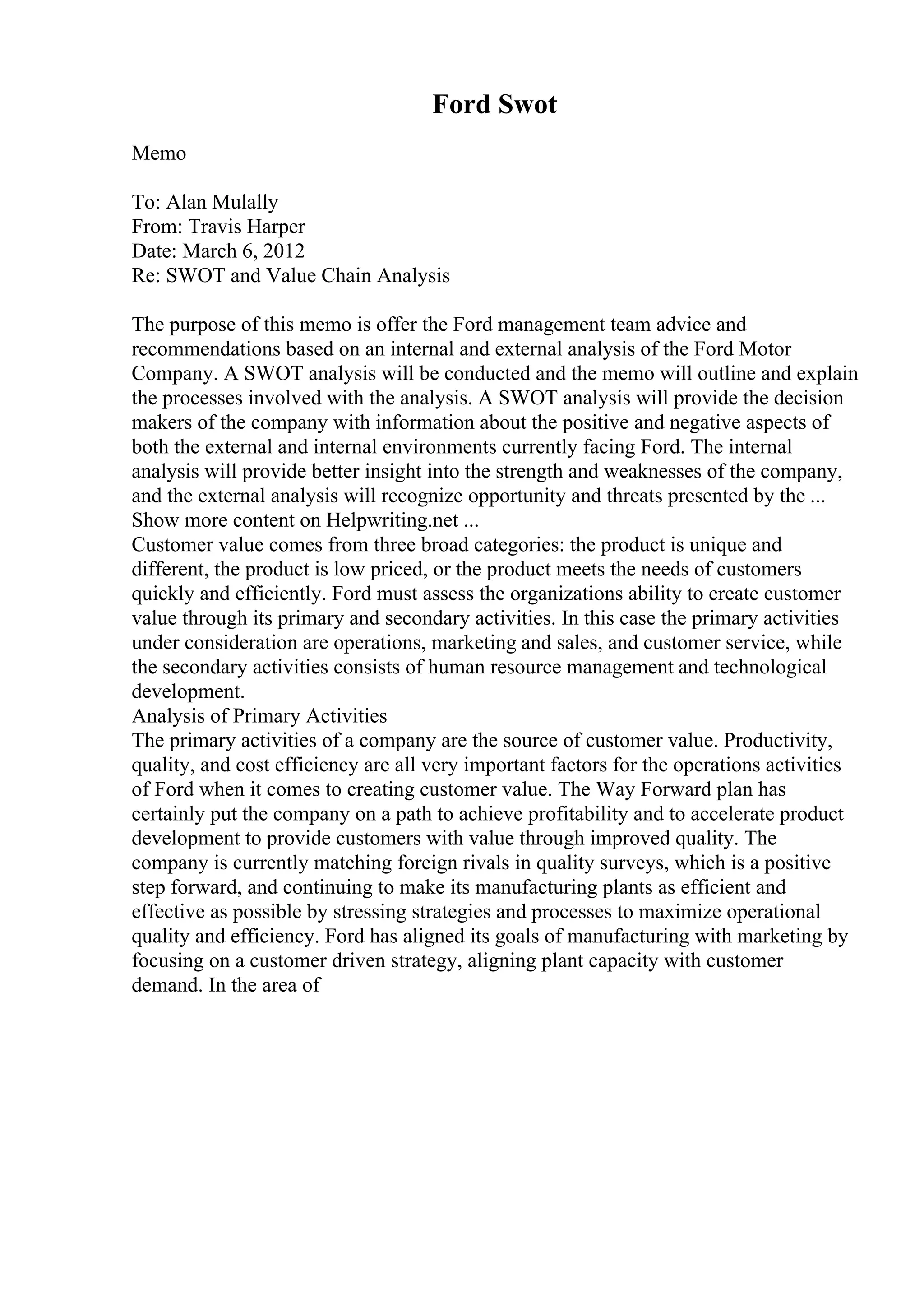 Ford Swot
Memo
To: Alan Mulally
From: Travis Harper
Date: March 6, 2012
Re: SWOT and Value Chain Analysis
The purpose of this memo is offer the Ford management team advice and
recommendations based on an internal and external analysis of the Ford Motor
Company. A SWOT analysis will be conducted and the memo will outline and explain
the processes involved with the analysis. A SWOT analysis will provide the decision
makers of the company with information about the positive and negative aspects of
both the external and internal environments currently facing Ford. The internal
analysis will provide better insight into the strength and weaknesses of the company,
and the external analysis will recognize opportunity and threats presented by the ...
Show more content on Helpwriting.net ...
Customer value comes from three broad categories: the product is unique and
different, the product is low priced, or the product meets the needs of customers
quickly and efficiently. Ford must assess the organizations ability to create customer
value through its primary and secondary activities. In this case the primary activities
under consideration are operations, marketing and sales, and customer service, while
the secondary activities consists of human resource management and technological
development.
Analysis of Primary Activities
The primary activities of a company are the source of customer value. Productivity,
quality, and cost efficiency are all very important factors for the operations activities
of Ford when it comes to creating customer value. The Way Forward plan has
certainly put the company on a path to achieve profitability and to accelerate product
development to provide customers with value through improved quality. The
company is currently matching foreign rivals in quality surveys, which is a positive
step forward, and continuing to make its manufacturing plants as efficient and
effective as possible by stressing strategies and processes to maximize operational
quality and efficiency. Ford has aligned its goals of manufacturing with marketing by
focusing on a customer driven strategy, aligning plant capacity with customer
demand. In the area of
 