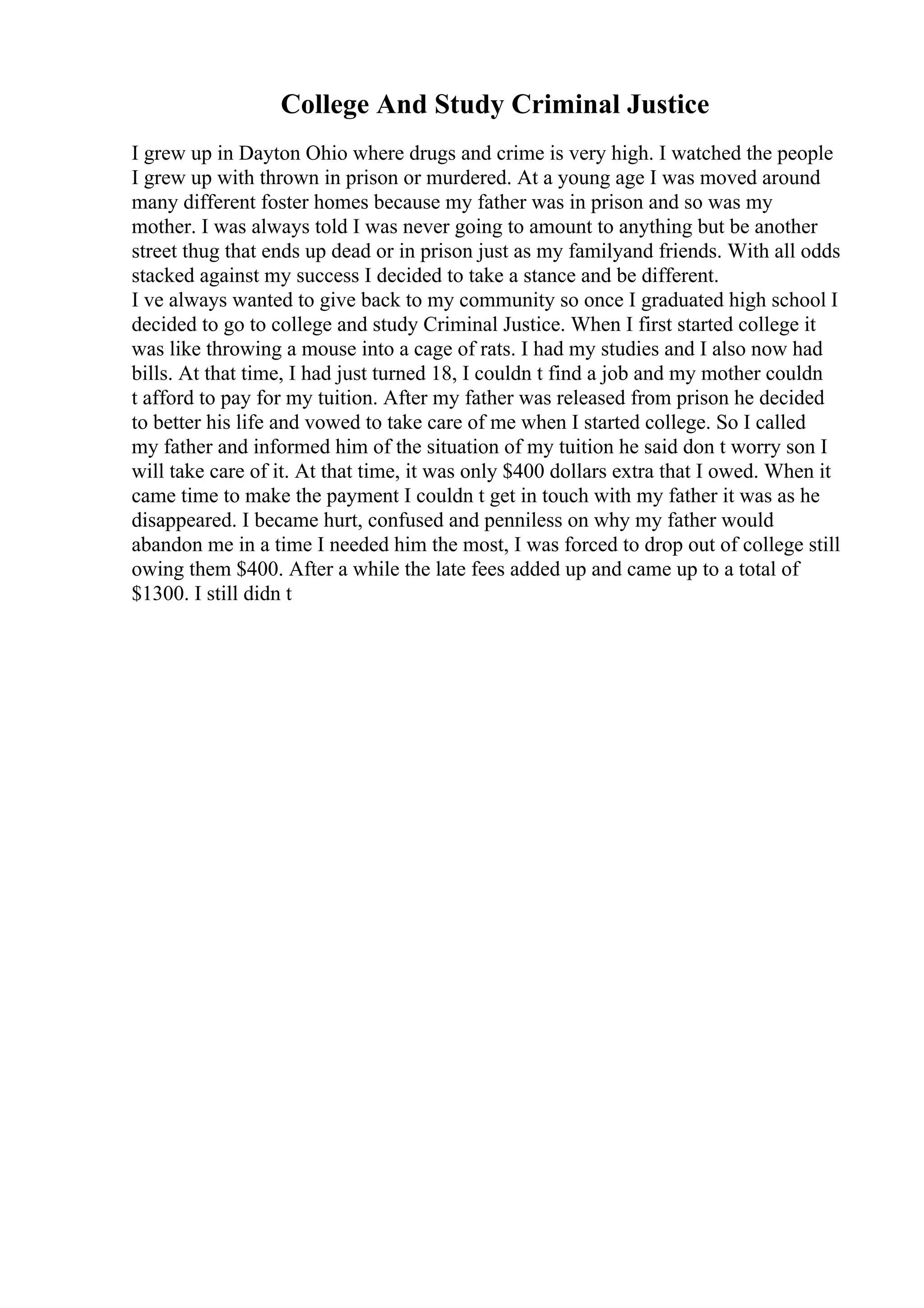 College And Study Criminal Justice
I grew up in Dayton Ohio where drugs and crime is very high. I watched the people
I grew up with thrown in prison or murdered. At a young age I was moved around
many different foster homes because my father was in prison and so was my
mother. I was always told I was never going to amount to anything but be another
street thug that ends up dead or in prison just as my familyand friends. With all odds
stacked against my success I decided to take a stance and be different.
I ve always wanted to give back to my community so once I graduated high school I
decided to go to college and study Criminal Justice. When I first started college it
was like throwing a mouse into a cage of rats. I had my studies and I also now had
bills. At that time, I had just turned 18, I couldn t find a job and my mother couldn
t afford to pay for my tuition. After my father was released from prison he decided
to better his life and vowed to take care of me when I started college. So I called
my father and informed him of the situation of my tuition he said don t worry son I
will take care of it. At that time, it was only $400 dollars extra that I owed. When it
came time to make the payment I couldn t get in touch with my father it was as he
disappeared. I became hurt, confused and penniless on why my father would
abandon me in a time I needed him the most, I was forced to drop out of college still
owing them $400. After a while the late fees added up and came up to a total of
$1300. I still didn t
 