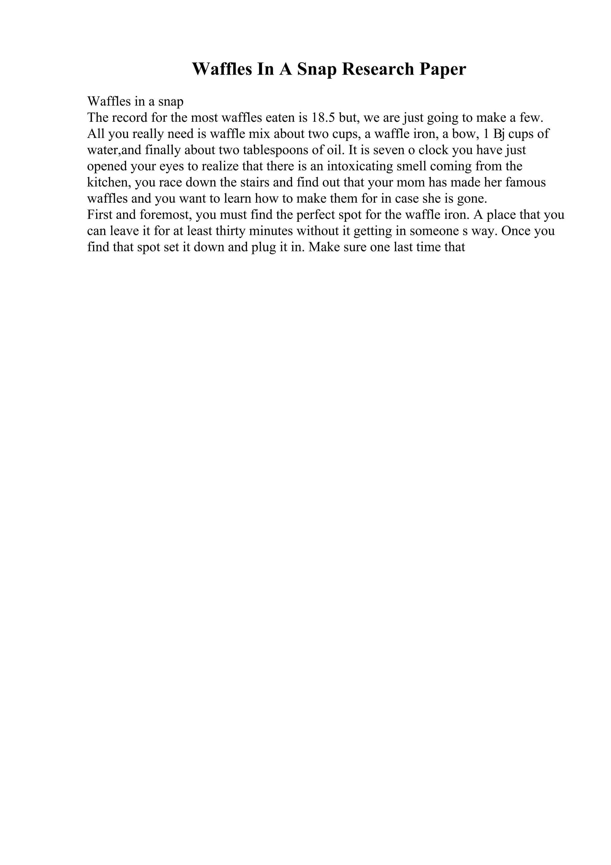 Waffles In A Snap Research Paper
Waffles in a snap
The record for the most waffles eaten is 18.5 but, we are just going to make a few.
All you really need is waffle mix about two cups, a waffle iron, a bow, 1 Вј cups of
water,and finally about two tablespoons of oil. It is seven o clock you have just
opened your eyes to realize that there is an intoxicating smell coming from the
kitchen, you race down the stairs and find out that your mom has made her famous
waffles and you want to learn how to make them for in case she is gone.
First and foremost, you must find the perfect spot for the waffle iron. A place that you
can leave it for at least thirty minutes without it getting in someone s way. Once you
find that spot set it down and plug it in. Make sure one last time that
 