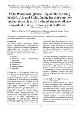 Define Pharmacovigilance. Explain the meaning of ADR, AE, and SAEs. On the basis of your own
internet research explain why pharmacovigilance is important in drug discovery and healthcare
1
Define Pharmacovigilance. Explain the meaning
of ADR, AE, and SAEs. On the basis of your own
internet research explain why pharmacovigilance
is important in drug discovery and healthcare
Fernanda Ferreira, f.lima22
Student of Advanced Post Graduate Diploma in Pharmacovigilance & Medical Writing,
James Lind Institute, Jul-2016
The objective of this paper is to outline pharmacovigilance (and related terms) and why it is
important in drug discovery and healthcare
Background
The World Health Organization (WHO)
defines Pharmacovigilance as the science and
activities relating to the detection, assessment,
understanding and prevention of adverse
effects or any other drug-related problem1
.
Recently, its concerns have been widened to
include:
• herbals
• traditional and complementary
medicines
• blood products
• biologicals
• medical devices
• vaccines 2
.
Over the past 50 years, pharmacovigilance has
evolved as an international initiative as well as
a scientific practice. The international
recognition of the pressing need for worldwide
collaboration on medicines safety monitoring
came about largely as a result of the
thalidomide tragedy in the early 1960s, in
which many thousands of congenitally
deformed infants were born as the result of in
uterus exposure to a medicine.7 Following this
tragedy, the Sixteenth World Health Assembly
in 1963 adopted a resolution (WHA 16.36)
that reaffirmed the need for early action with
regard to the rapid dissemination of
information on Adverse Drug Reaction
(ADR). This resolution led to the creation of
the WHO Pilot Research Project for
International Drug Monitoring in 1968, which
purpose was to develop an internationally-
applicable system for detecting previously
unknown or poorly understood adverse effects
of medicines. The initiative currently has 118
official member states, and 29 associate
member states 3
.
From these beginnings emerged the practice
and science of pharmacovigilance. Systems
were developed in Member States for the
collection of individual case histories of ADRs
and evaluation of them. The collection of
international ADR reports in a central
database, would serve the important function
of contributing to the work of national drug
regulatory authorities, improve the safety
profile of medicines, and help avoid further
disasters2
.
Important pharmacovigilance terms
• Adverse Event (AE)
Any untoward medical occurrence in a patient
or clinical investigation subject administered a
pharmaceutical product and which does not
necessarily have to have a causal relationship
with this treatment. An AE can therefore be
any unfavourable and unintended sign
(including an abnormal laboratory finding, for
example), symptom, or disease temporally
associated with the use of a medicinal product,
whether or not considered related to the
medicinal product4
.
 