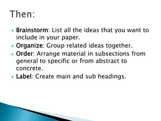    Brainstorm: List all the ideas that you want to
    include in your paper.
   Organize: Group related ideas together.
   Order: Arrange material in subsections from
    general to specific or from abstract to
    concrete.
   Label: Create main and sub headings.
 
