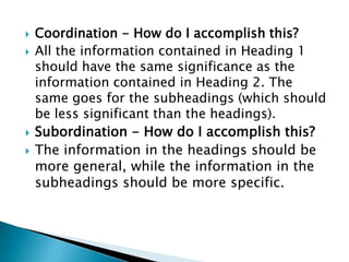    Coordination - How do I accomplish this?
   All the information contained in Heading 1
    should have the same significance as the
    information contained in Heading 2. The
    same goes for the subheadings (which should
    be less significant than the headings).
   Subordination - How do I accomplish this?
   The information in the headings should be
    more general, while the information in the
    subheadings should be more specific.
 