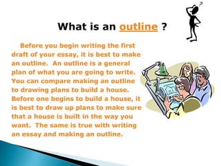 What is an outline ?
   Before you begin writing the first
draft of your essay, it is best to make
an outline. An outline is a general
plan of what you are going to write.
You can compare making an outline
to drawing plans to build a house.
Before one begins to build a house, it
is best to draw up plans to make sure
that a house is built in the way you
want. The same is true with writing
an essay and making an outline.
 
