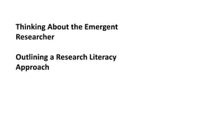 Thinking About the Emergent
Researcher
Outlining a Research Literacy
Approach
 