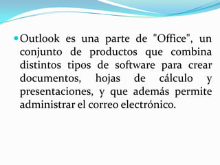 Outlook es una parte de "Office", un conjunto de productos que combina distintos tipos de software para crear documentos, hojas de cálculo y presentaciones, y que además permite administrar el correo electrónico. 