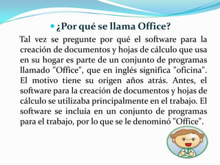 ¿Por qué se llama Office?Tal vez se pregunte por qué el software para la creación de documentos y hojas de cálculo que usa en su hogar es parte de un conjunto de programas llamado "Office", que en inglés significa "oficina". El motivo tiene su origen años atrás. Antes, el software para la creación de documentos y hojas de cálculo se utilizaba principalmente en el trabajo. El software se incluía en un conjunto de programas para el trabajo, por lo que se le denominó "Office".