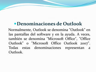Denominaciones de OutlookNormalmente, Outlook se denomina "Outlook" en las pantallas del software y en la ayuda. A veces, también se denomina "Microsoft Office", "Office Outlook" o "Microsoft Office Outlook 2007". Todas estas denominaciones representan a Outlook.