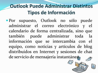 Outlook Puede Administrar Distintos Tipos de InformaciónPor supuesto, Outlook no sólo puede administrar el correo electrónico y el calendario de forma centralizada, sino que también puede administrar toda la información que se intercambia con el equipo, como noticias y artículos de blog distribuidos en Internet y sesiones de chat de servicio de mensajería instantánea. 