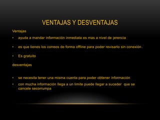 VENTAJAS Y DESVENTAJAS
Ventajas
•   ayuda a mandar información inmediata es mas a nivel de jerencia

•   es que tienes los correos de forma offline para poder revisarlo sin conexión .

•   Es gratuito

desventajas


•   se necesita tener una misma cuenta para poder obtener información
•   con mucha información llega a un limite puede llegar a suceder que se
    cancele secorrumpa
 